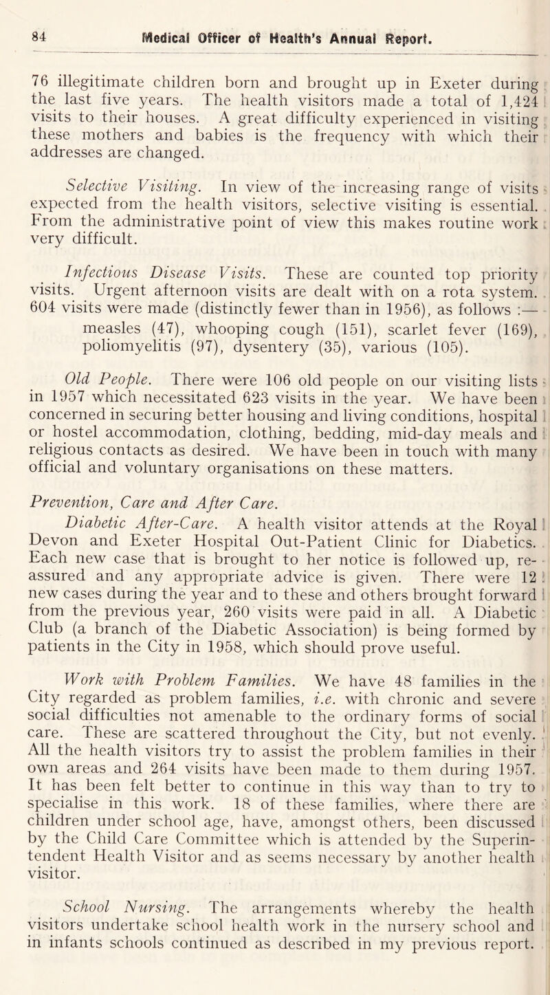76 illegitimate children born and brought up in Exeter during the last five years. The health visitors made a total of 1,424 visits to their houses. A great difficulty experienced in visiting these mothers and babies is the frequency with which their addresses are changed. Selective Visiting. In view of the increasing range of visits expected from the health visitors, selective visiting is essential. From the administrative point of view this makes routine work. very difficult. Infectious Disease Visits. These are counted top priority visits. Urgent afternoon visits are dealt with on a rota system. 604 visits were made (distinctly fewer than in 1956), as follows :— measles (47), whooping cough (151), scarlet fever (169), poliomyelitis (97), dysentery (35), various (105). Old People. There were 106 old people on our visiting lists ■■ in 1957 which necessitated 623 visits in the year. We have been concerned in securing better housing and living conditions, hospital or hostel accommodation, clothing, bedding, mid-day meals and religious contacts as desired. We have been in touch with many official and voluntary organisations on these matters. Prevention, Care and After Care. Diabetic After-Care. A health visitor attends at the Royal' Devon and Exeter Hospital Out-Patient Clinic for Diabetics. Each new case that is brought to her notice is followed up, re- assured and any appropriate advice is given. There were 12 . new cases during the year and to these and others brought forward 1 from the previous year, 260 visits were paid in all. A Diabetic' Club (a branch of the Diabetic Association) is being formed by patients in the City in 1958, which should prove useful. Work with Problem Families. We have 48 families in the City regarded as problem families, i.e. with chronic and severe social difficulties not amenable to the ordinary forms of social ! care. These are scattered throughout the City, but not evenly. I All the health visitors try to assist the problem families in their * own areas and 264 visits have been made to them during 1957, It has been felt better to continue in this way than to try to specialise in this work. 18 of these families, where there are ' children under school age, have, amongst others, been discussed by the Child Care Committee which is attended by the Superin- tendent Health Visitor and as seems necessary by another health visitor. School Nursing. The arrangements whereby the health visitors undertake school health work in the nursery school and in infants schools continued as described in my previous report.