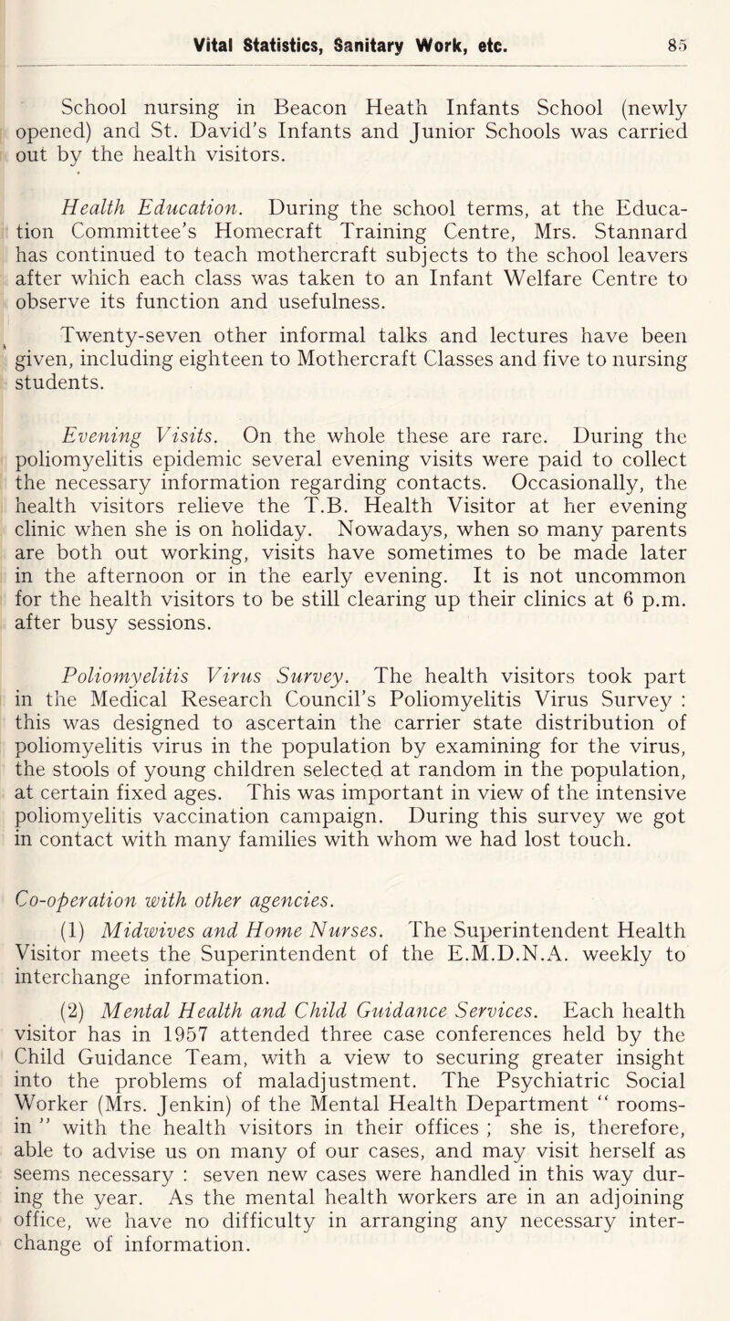 School nursing in Beacon Heath Infants School (newly opened) and St. David’s Infants and Junior Schools was carried out by the health visitors. Health Education. During the school terms, at the Educa- tion Committee’s Homecraft Training Centre, Mrs. Stannard has continued to teach mothercraft subjects to the school leavers after which each class was taken to an Infant Welfare Centre to observe its function and usefulness. Twenty-seven other informal talks and lectures have been given, including eighteen to Mothercraft Classes and five to nursing students. Evening Visits. On the whole these are rare. During the poliomyelitis epidemic several evening visits were paid to collect the necessary information regarding contacts. Occasionally, the health visitors relieve the T.B. Health Visitor at her evening clinic when she is on holiday. Nowadays, when so many parents are both out working, visits have sometimes to be made later in the afternoon or in the early evening. It is not uncommon for the health visitors to be still clearing up their clinics at 6 p.m. after busy sessions. Poliomyelitis Virus Survey. The health visitors took part in the Medical Research Council’s Poliomyelitis Virus Survey : this was designed to ascertain the carrier state distribution of poliomyelitis virus in the population by examining for the virus, the stools of young children selected at random in the population, at certain fixed ages. This was important in view of the intensive poliomyelitis vaccination campaign. During this survey we got in contact with many families with whom we had lost touch. Co-operation with other agencies. (1) Midwives and Home Nurses. The Superintendent Health Visitor meets the Superintendent of the E.M.D.N.A. weekly to interchange information. (2) Mental Health and Child Guidance Services. Each health visitor has in 1957 attended three case conferences held by the Child Guidance Team, with a view to securing greater insight into the problems of maladjustment. The Psychiatric Social Worker (Mrs. Jenkin) of the Mental Health Department “ rooms- in ” with the health visitors in their offices ; she is, therefore, able to advise us on many of our cases, and may visit herself as seems necessary : seven new cases were handled in this way dur- ing the year. As the mental health workers are in an adjoining office, we have no difficulty in arranging any necessary inter- change of information.