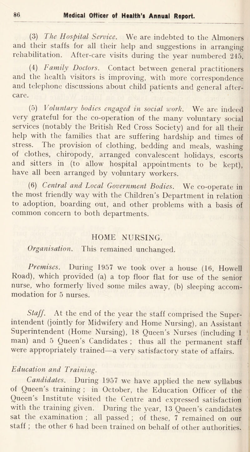 (3) The Hospital Service. We are indebted to the Almoners and their staffs for all their help and suggestions in arranging rehabilitation. After-care visits during the year numbered 245. (4) Family Doctors. Contact between general practitioners and the health visitors is improving, with more correspondence and telephone discussions about child patients and general after- care. (5) Voluntary bodies engaged in social work. We are indeed very grateful for the co-operation of the many voluntary social services (notably the British Red Cross Society) and for all their help with the families that are suffering hardship and times of stress. The provision of clothing, bedding and meals, washing of clothes, chiropody, arranged convalescent holidays, escorts and sitters in (to allow hospital appointments to be kept), have all been arranged by voluntary workers. (6) Central and Local Government Bodies. We co-operate in the most friendly way with the Children’s Department in relation to adoption, boarding out, and other problems with a basis of common concern to both departments. HOME NURSING. Organisation. 4'his remained unchanged. Premises. During 1957 we took over a house (16, Howell Road), which provided (a) a top floor flat for use of the senior nurse, who formerly lived some miles away, (b) sleeping accom- modation for 5 nurses. Staff. At the end of the year the staff comprised the Super- intendent (jointly for Midwifery and Home Nursing), an Assistant Superintendent (Home Nursing), 18 Queen's Nurses (including 1 man) and 5 Queen’s Candidates ; thus all the permanent staff were appropriately trained—a very satisfactory state of affairs. Education and Training. Candidates. During 1957 we have applied the new syllabus of Queen’s training ; in October, the Education Officer of the Queen s Institute visited the Centre and expressed satisfaction with the training given. During the year, 13 Queen’s candidates sat the examination ; all passed ; of these, 7 remained on our staff ; the other 6 had been trained on behalf of other authorities.