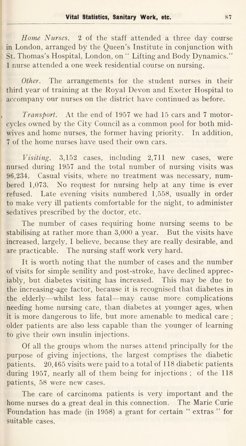 Home Nurses. 2 of the staff attended a three day course in London, arranged by the Queen's Institute in conjunction with St. Thomas’s Hospital, London, on  Lifting and Body Dynamics.” 1 nurse attended a one week residential course on nursing. Other. The arrangements for the student nurses in their third year of training at the Royal Devon and Exeter Hospital to accompany our nurses on the district have continued as before. Transport. At the end of 1957 we had 15 cars and 7 motor- cycles owned by the City Council as a common pool for both mid- wives and home nurses, the former having priority. In addition, 7 of the home nurses have used their own cars. Visiting. 3,152 cases, including 2,711 new cases, were nursed during 1957 and the total number of nursing visits was 96,234. Casual visits, where no treatment was necessary, num- bered 1,073. No request for nursing help at any time is ever refused. Late evening visits numbered 1,558, usually in order to make very ill patients comfortable for the night, to administer sedatives prescribed by the doctor, etc. The number of cases requiring home nursing seems to be stabilising at rather more than 3,000 a year. But the visits have increased, largely, I believe, because they are really desirable, and are practicable. The nursing staff work very hard. It is worth noting that the number of cases and the number of visits for simple senility and post-stroke, have declined apprec- iably, but diabetes visiting has increased. This may be due to the increasing-age factor, because it is recognised that diabetes in the elderly—whilst less fatal—may cause more complications needing home nursing care, than diabetes at younger ages, when it is more dangerous to life, but more amenable to medical care ; older patients are also less capable than the younger of learning to give their own insulin injections. Of all the groups whom the nurses attend principally for the purpose of giving injections, the largest comprises the diabetic patients. 20,465 visits were paid to a total of 118 diabetic patients during 1957, nearly all of them being for injections ; of the 118 patients, 58 were new cases. The care of carcinoma patients is very important and the home nurses do a great deal in this connection. The Marie Curie Foundation has made (in 1958) a grant for certain “ extras ” for suitable cases.