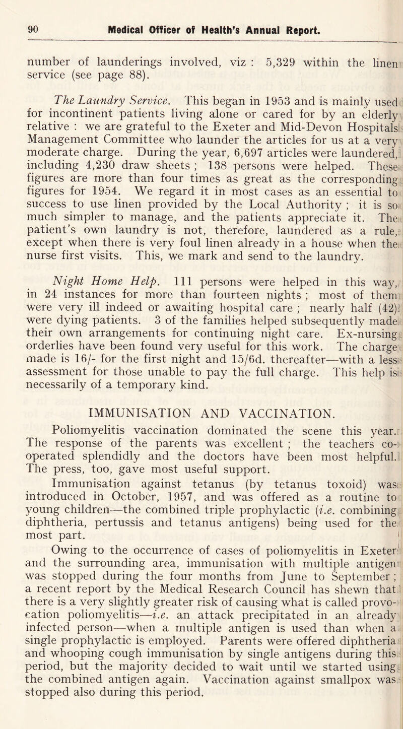 number of launderings involved, viz : 5,329 within the linen service (see page 88). The Laundry Service. This began in 1953 and is mainly used for incontinent patients living alone or cared for by an elderly relative : we are grateful to the Exeter and Mid-Devon Hospitals Management Committee who launder the articles for us at a very moderate charge. During the year, 6,697 articles were laundered, including 4,230 draw sheets ; 138 persons were helped. These- figures are more than four times as great as the corresponding figures for 1954. We regard it in most cases as an essential to success to use linen provided by the Local Authority ; it is so much simpler to manage, and the patients appreciate it. The patient's own laundry is not, therefore, laundered as a rule, except when there is very foul linen already in a house when the nurse first visits. This, we mark and send to the laundry. Night Home Help. Ill persons were helped in this way, in 24 instances for more than fourteen nights ; most of them were very ill indeed or awaiting hospital care ; nearly half (42)' were dying patients. 3 of the families helped subsequently made their own arrangements for continuing night care. Ex-nursing orderlies have been found very useful for this work. The charge made is 16/- for the first night and 15/6d. thereafter—with a less- assessment for those unable to pay the full charge. This help isi necessarily of a temporary kind. IMMUNISATION AND VACCINATION. Poliomyelitis vaccination dominated the scene this year.: The response of the parents was excellent ; the teachers co- operated splendidly and the doctors have been most helpful. The press, too, gave most useful support. Immunisation against tetanus (by tetanus toxoid) was. introduced in October, 1957, and was offered as a routine to young children—the combined triple prophylactic (i.e. combining diphtheria, pertussis and tetanus antigens) being used for the most part. ' Owing to the occurrence of cases of poliomyelitis in Exeter*' and the surrounding area, immunisation with multiple antigen was stopped during the four months from June to September ; a recent report by the Medical Research Council has shewn that- there is a very slightly greater risk of causing what is called provo- cation poliomyelitis—i.e. an attack precipitated in an already infected person—when a multiple antigen is used than when a single prophylactic is employed. Parents were offered diphtheria and whooping cough immunisation by single antigens during this period, but the majority decided to wait until we started using the combined antigen again. Vaccination against smallpox was stopped also during this period.
