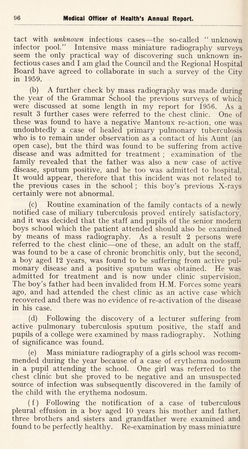 tact with unknown infectious cases—the so-called unknown infector pool. Intensive mass miniature radiography surveys seem the only practical way of discovering such unknown in- fectious cases and I am glad the Council and the Regional Hospital Board have agreed to collaborate in such a survey of the Citv in 1959. (b) A further check by mass radiography was made during the year of the Grammar School the previous surveys of which were discussed at some length in my report for 1956. As a result 3 further cases were referred to the chest clinic. One of these was found to have a negative Mantoux re-action, one was undoubtedly a case of healed primary pulmonary tuberculosis who is to remain under observation as a contact of his Aunt (an open case), but the third was found to be suffering from active disease and was admitted for treatment ; examination of the family revealed that the father was also a new case of active disease, sputum positive, and he too was admitted to hospital. It would appear, therefore that this incident was not related to the previous cases in the school ; this boy’s previous X-rays certainly were not abnormal. (c) Routine examination of the family contacts of a newly notified case of miliary tuberculosis proved entirely satisfactory, and it was decided that the staff and pupils of the senior modern boys school which the patient attended should also be examined by means of mass radiography. As a result 2 persons were referred to the chest clinic—one of these, an adult on the staff, was found to be a case of chronic bronchitis only, but the second, a boy aged 12 years, was found to be suffering from active pul- monary disease and a positive sputum was obtained. He was admitted for treatment and is now under clinic supervision. The boy’s father had been invalided from H.M. Forces some years ago, and had attended the chest clinic as an active case which recovered and there was no evidence of re-activation of the disease in his case. (d) Following the discovery of a lecturer suffering from active pulmonary tuberculosis sputum positive, the staff and pupils of a college were examined by mass radiography. Nothing of significance was found. (e) Mass miniature radiography of a girls school was recom- mended during the year because of a case of erythema nodosum in a pupil attending the school. One girl was referred to the chest clinic but she proved to be negative and an unsuspected source of infection was subsequently discovered in the family of the child with the erythema nodosum. (f) Following the notification of a case of tuberculous pleural effusion in a boy aged 10 years his mother and father, three brothers and sisters and grandfather were examined and found to be perfectly healthy. Re-examination by mass miniature