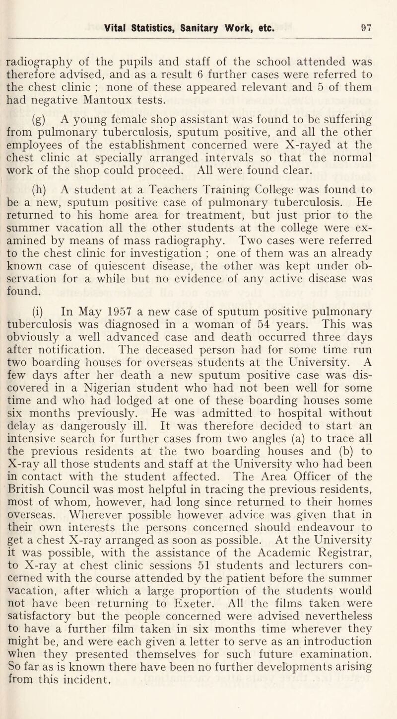 radiography of the pupils and staff of the school attended was therefore advised, and as a result 6 further cases were referred to the chest clinic ; none of these appeared relevant and 5 of them had negative Mantoux tests. (g) A young female shop assistant was found to be suffering from pulmonary tuberculosis, sputum positive, and all the other employees of the establishment concerned were X-rayed at the chest clinic at specially arranged intervals so that the normal work of the shop could proceed. All were found clear. (h) A student at a Teachers Training College was found to be a new, sputum positive case of pulmonary tuberculosis. He returned to his home area for treatment, but just prior to the summer vacation all the other students at the college were ex- amined by means of mass radiography. Two cases were referred to the chest clinic for investigation ; one of them was an already known case of quiescent disease, the other was kept under ob- servation for a while but no evidence of any active disease was found. (i) In May 1957 a new case of sputum positive pulmonary tuberculosis was diagnosed in a woman of 54 years. This was obviously a well advanced case and death occurred three days after notification. The deceased person had for some time run two boarding houses for overseas students at the University. A few days after her death a new sputum positive case was dis- covered in a Nigerian student who had not been well for some time and who had lodged at one of these boarding houses some six months previously. He was admitted to hospital without delay as dangerously ill. It was therefore decided to start an intensive search for further cases from two angles (a) to trace all the previous residents at the two boarding houses and (b) to X-ray all those students and staff at the University who had been in contact with the student affected. The Area Officer of the British Council was most helpful in tracing the previous residents, most of whom, however, had long since returned to their homes overseas. Wherever possible however advice was given that in their own interests the persons concerned should endeavour to get a chest X-ray arranged as soon as possible. At the University it was possible, with the assistance of the Academic Registrar, to X-ray at chest clinic sessions 51 students and lecturers con- cerned with the course attended by the patient before the summer vacation, after which a large proportion of the students would not have been returning to Exeter. All the films taken were satisfactory but the people concerned were advised nevertheless to have a further film taken in six months time wherever they might be, and were each given a letter to serve as an introduction when they presented themselves for such future examination. So far as is known there have been no further developments arising from this incident.