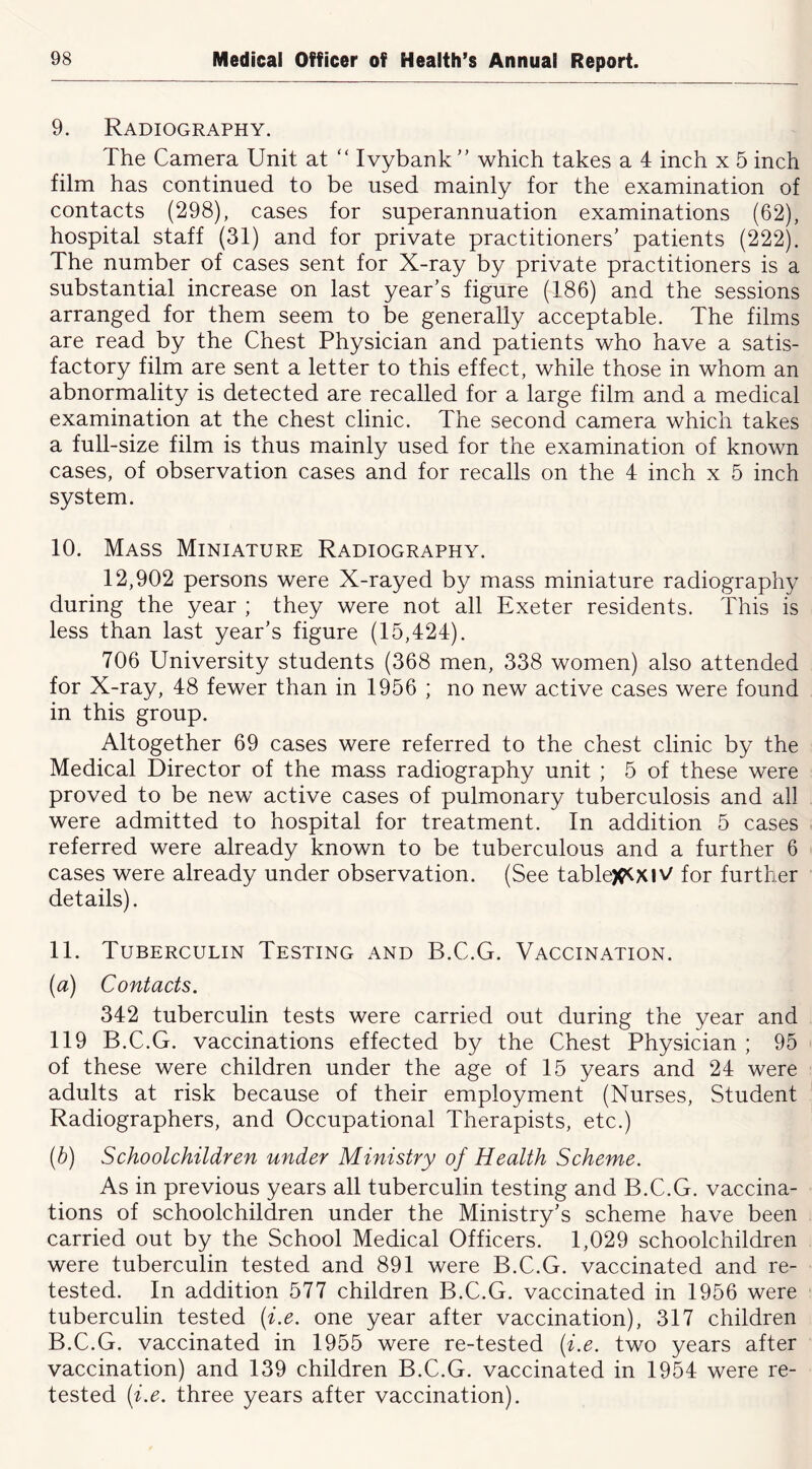 9. Radiography. The Camera Unit at “ Ivybank  which takes a 4 inch x 5 inch film has continued to be used mainly for the examination of contacts (298), cases for superannuation examinations (62), hospital staff (31) and for private practitioners’ patients (222). The number of cases sent for X-ray by private practitioners is a substantial increase on last year’s figure (186) and the sessions arranged for them seem to be generally acceptable. The films are read by the Chest Physician and patients who have a satis- factory film are sent a letter to this effect, while those in whom an abnormality is detected are recalled for a large film and a medical examination at the chest clinic. The second camera which takes a full-size film is thus mainly used for the examination of known cases, of observation cases and for recalls on the 4 inch x 5 inch system. 10. Mass Miniature Radiography. 12,902 persons were X-rayed by mass miniature radiography during the year ; they were not all Exeter residents. This is less than last year’s figure (15,424). 706 University students (368 men, 338 women) also attended for X-ray, 48 fewer than in 1956 ; no new active cases were found in this group. Altogether 69 cases were referred to the chest clinic by the Medical Director of the mass radiography unit ; 5 of these were proved to be new active cases of pulmonary tuberculosis and all were admitted to hospital for treatment. In addition 5 cases referred were already known to be tuberculous and a further 6 cases were already under observation. (See tablejC^xiV for further details). 11. Tuberculin Testing and B.C.G. Vaccination. [a) Contacts. 342 tuberculin tests were carried out during the year and 119 B.C.G. vaccinations effected by the Chest Physician ; 95 of these were children under the age of 15 years and 24 were adults at risk because of their employment (Nurses, Student Radiographers, and Occupational Therapists, etc.) [b) Schoolchildren under Ministry of Health Scheme. As in previous years all tuberculin testing and B.C.G. vaccina- tions of schoolchildren under the Ministry’s scheme have been carried out by the School Medical Officers. 1,029 schoolchildren were tuberculin tested and 891 were B.C.G. vaccinated and re- tested. In addition 577 children B.C.G. vaccinated in 1956 were tuberculin tested {i.e. one year after vaccination), 317 children B.C.G. vaccinated in 1955 were re-tested (i.e. two years after vaccination) and 139 children B.C.G. vaccinated in 1954 were re- tested (i.e. three years after vaccination).