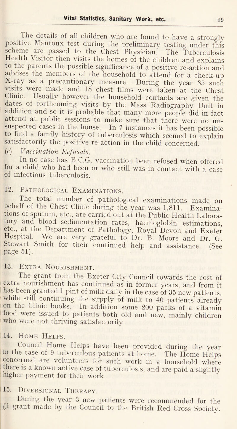 The details of all children who are found to have a strongly positive Mantoux test during the preliminar}^ testing under this scheme are passed to the Chest Physician. The Tuberculosis Health Visitor then visits tne homes of the children and explains to the parents the possible significance of a positive re-action and advises the members of the household to attend for a check-up X-ray as a precautionary measure. During the year 35 such visits were made and 18 chest films were taken at the Chest Clinic. Usually however the household contacts are given the dates of forthcoming visits by the Mass Radiography Unit in addition and so it is probable that many more people did in fact attend at public sessions to make sure that there were no un- suspected cases in the house. In 7 instances it has been possible to find a family history of tuberculosis which seemed to explain satisfactorily the positive re-action in the child concerned. (c) Vaccination Refusals. In no case has B.C.G. vaccination been refused when offered for a child who had been or who still was in contact with a case of infectious tuberculosis. 12. Pathological Examinations. The total number of pathological examinations made on behalf of tne Chest Clinic during the year was 1,811. Examina- tions of sputum, etc., are carried out at the Public Health Labora- tory and blood sedimentation rates, haemoglobin estimations, etc., at the Department of Pathology, Royal Devon and Exeter Hospital. We are very grateful to Dr. B. Moore and Dr. G. Stewart Smith for their continued help and assistance. (See page 51). 13. Extra Nourishment. Tne grant from the Exeter City Council towards the cost of extra nourishment has continued as in former years, and from it has been granted 1 pint of milk daily in the case of 35 new patients, while still continuing the supply of milk to 40 patients already on the Clinic books. In addition some 200 packs of a vitamin food were issued to patients both old and new, mainly children who were not thriving satisfactorily. 14. Home Helps. Council Home Helps have been provided during the year m the case of 9 tuberculous patients at home. The Home Helps concerned are volunteers for such work in a household where tneie is a known active case of tuberculosis, and are paid a slightly higher payment for their work. 15. Diversional Therapy. During the year 3 new patients were recommended for the £l grant made by tne Council to the British Red Cross Society.