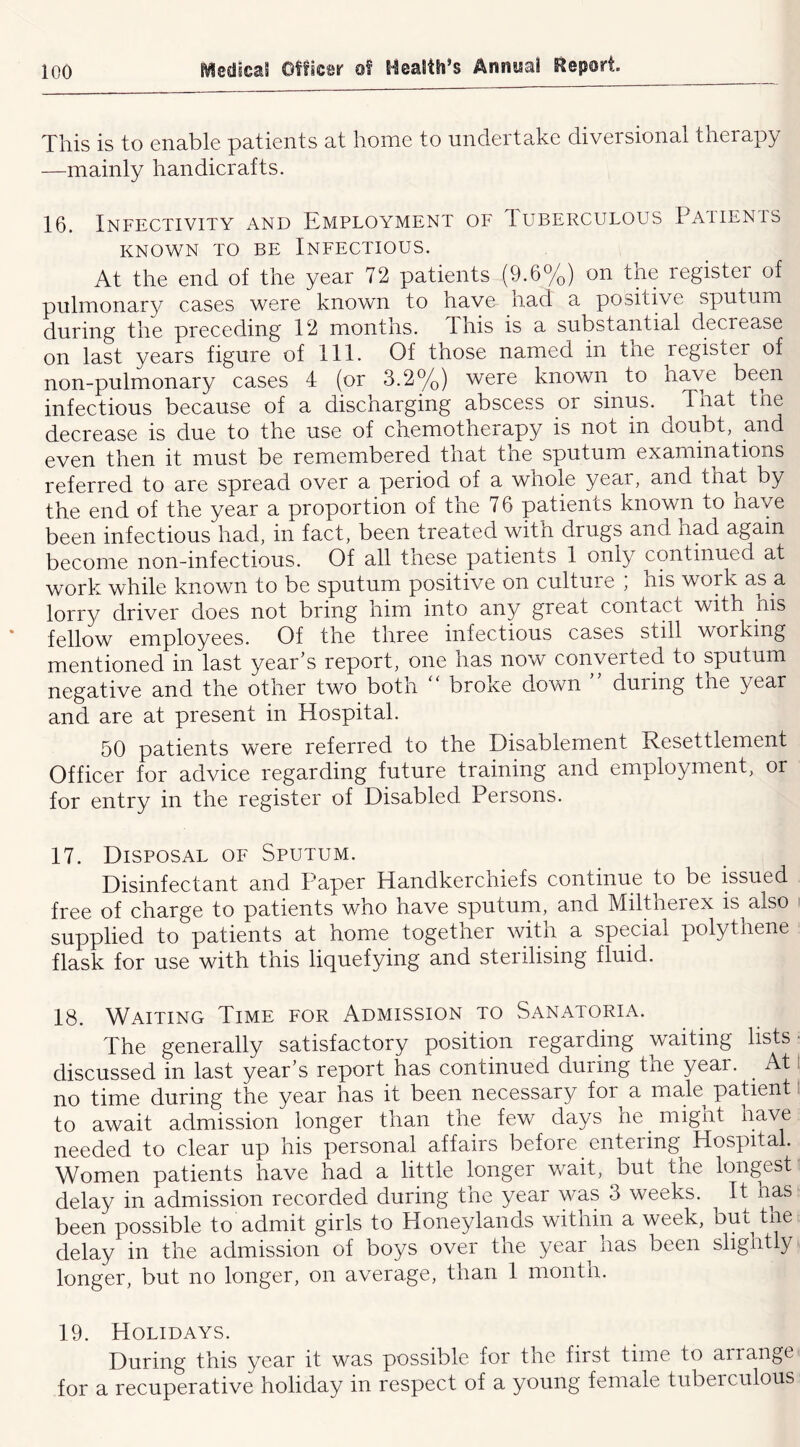 This is to enable patients at home to undertake diversional therapy —mainly handicrafts. 16. Infectivity and Employment of Iuberculous Paiienis KNOWN TO BE INFECTIOUS. At the end of the year 72 patients (9.6%) on the register of pulmonary cases were known to have had a positive sputum during the preceding 12 months. This is a substantial decrease on last years figure of 111. Of those named in tne register of non-pulmonary cases 4 (or 3.2%) were known to have bepr infectious because of a discharging abscess or sinus. Tnat the decrease is due to the use of chemotherapy is not in doubt, and even then it must be remembered that tne sputum examinations referred to are spread over a period of a whole year, and that by the end of the year a proportion of the 7 6 patients known to have been infectious had, in fact, been treated witn drugs and had again become non-infectious. Of all these patients 1 only continued at work while known to be sputum positive on culture , his work as a lorry driver does not bring him into any great contact with nis fellow employees. Of the three infectious cases still working mentioned in last year’s report, one has now converted to sputum negative and the other two both  broke down ” during the year and are at present in Hospital. 50 patients were referred to the Disablement Resettlement Officer for advice regarding future training and employment, or for entry in the register of Disabled Persons. 17. Disposal oe Sputum. Disinfectant and Paper Handkerchiefs continue to be issued free of charge to patients who have sputum, and Miltherex is also supplied to patients at home together with a special polythene flask for use with this liquefying and sterilising fluid. 18. Waiting Time for Admission to Sanatoria. The generally satisfactory position regarding waiting lists discussed in last year’s report has continued during the year. At no time during the year has it been necessary for^ a male^ patient to await admission longer than the few days he niignt have needed to clear up his personal affairs before entering Hospital. Women patients have had a little longer wait, but the longest delay in admission recorded during the year was 3 weeks. It has been possible to admit girls to Honeylands within a week, bm tne delay in the admission of boys over the year has been slightly longer, but no longer, on average, than 1 month. 19. Holidays. During this year it was possible for the first time to arrange for a recuperative holiday in respect of a young female tubeiculous