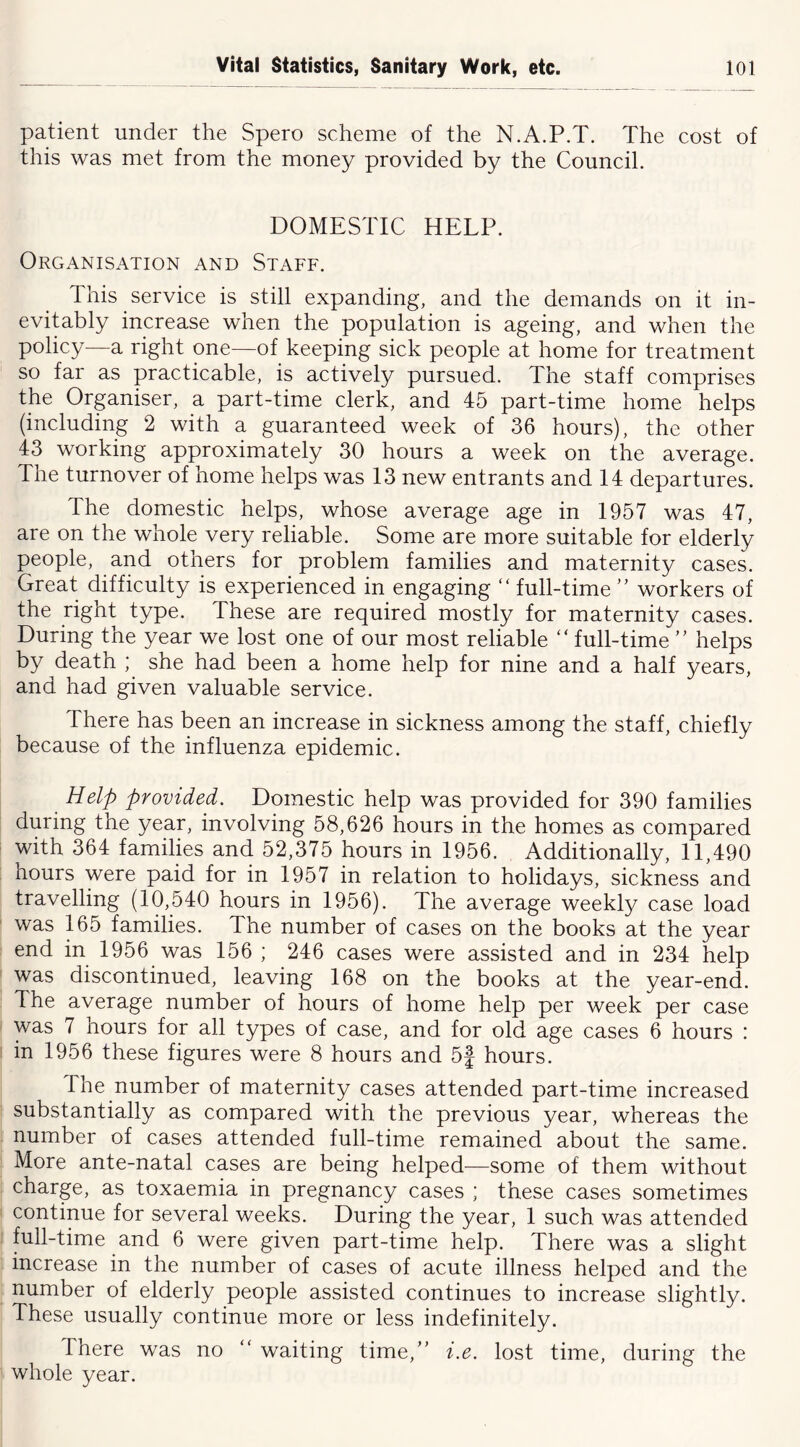 patient under the Spero scheme of the N.A.P.T. The cost of this was met from the money provided by the Council. DOMESTIC HELP. Organisation and Staff. This service is still expanding, and the demands on it in- evitably increase when the population is ageing, and when the policy—a right one—of keeping sick people at home for treatment so far as practicable, is actively pursued. The staff comprises the Organiser, a part-time clerk, and 45 part-time home helps (including 2 with a guaranteed week of 36 hours), the other 43 working approximately 30 hours a week on the average. The turnover of home helps was 13 new entrants and 14 departures. The domestic helps, whose average age in 1957 was 47, are on the whole very reliable. Some are more suitable for elderly people, and others for problem families and maternity cases. Great difficulty is experienced in engaging “ full-time ” workers of the right type. These are required mostly for maternity cases. During the year we lost one of our most reliable full-time helps by death ; she had been a home help for nine and a half years, and had given valuable service. There has been an increase in sickness among the staff, chiefly because of the influenza epidemic. Help provided. Domestic help was provided for 390 families during the year, involving 58,626 hours in the homes as compared with 364 families and 52,375 hours in 1956. Additionally, 11,490 hours were paid for in 1957 in relation to holidays, sickness and travelling (10,540 hours in 1956). The average weekly case load was 165 families. The number of cases on the books at the year end in 1956 was 156 ; 246 cases were assisted and in 234 help was discontinued, leaving 168 on the books at the year-end. The average number of hours of home help per week per case was 7 hours for all types of case, and for old age cases 6 hours : in 1956 these figures were 8 hours and 5f hours. The number of maternity cases attended part-time increased substantially as compared with the previous year, whereas the number of cases attended full-time remained about the same. More ante-natal cases are being helped^—some of them without charge, as toxaemia in pregnancy cases ; these cases sometimes continue for several weeks. During the year, 1 such was attended full-time and 6 were given part-time help. There was a slight increase in the number of cases of acute illness helped and the number of elderly people assisted continues to increase slightly. These usually continue more or less indefinitely. There was no “ waiting time,” i.e. lost time, during the whole year.