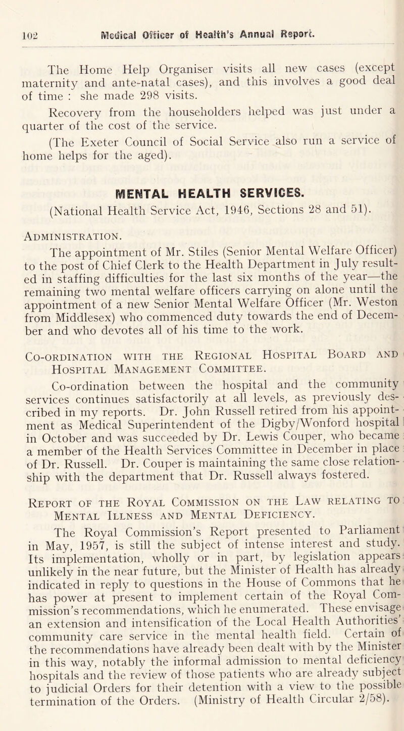 The Home Help Organiser visits all new cases (except maternity and ante-natal cases), and this involves a good deal of time : she made 298 visits. Recovery from the householders helped was just under a quarter of the cost of the service. (The Exeter Council of Social Service also run a service of home helps for the aged). (VIEWTAL HEALTH SERVICES. (National Health Service Act, 1946, Sections 28 and 51). Administration. The appointment of Mr. Stiles (Senior Mental Welfare Officer) to the post of Chief Clerk to the Health Department in July result- ed in staffing difficulties for the last six months of the year—the remaining two mental welfare officers carrying on alone until the appointment of a new Senior Mental Welfare Officer (Mr. Weston from Middlesex) who commenced duty towards the end of Decem- ber and who devotes all of his time to the work. Co-ordination with the Regional Hospital Board and Hospital Management Committee. Co-ordination between the hospital and the community services continues satisfactorily at all levels, as previously des- ■ cribed in my reports. Dr. John Russell retired from his appoint- ment as Medical Superintendent of the Digby/Wonford hospital in October and was succeeded by Dr. Lewis Couper, wno became a member of the Health Services Committee in December in place of Dr. Russell. Dr. Couper is maintaining the same close relation- ship with the department that Dr. Russell always fostered. Report of the Royal Commission on the Law relating to Mental Illness and Mental Deficiency. The Royal Commission’s Report presented to Parliament in May, 1957, is still the subject of intense interest and study. ’ Its implementation, wholly or in part, by legislation appears unlikely in the near future, but the Minister of Health has already indicated in reply to questions in the House of Commons that he has power at present to implement certain of the Royal Com- mission’s recommendations, which he enumerated. These envisage an extension and intensification of the Local Health Authorities’ community care service in the mental health field. Certain of the recommendations have already been dealt witn by the Minister in this way, notably the informal admission to mental deficiency hospitals and the review of those patients who are already subject to judicial Orders for their detention with a view to the possible termination of the Orders. (Ministry of Health Circular 2/58).
