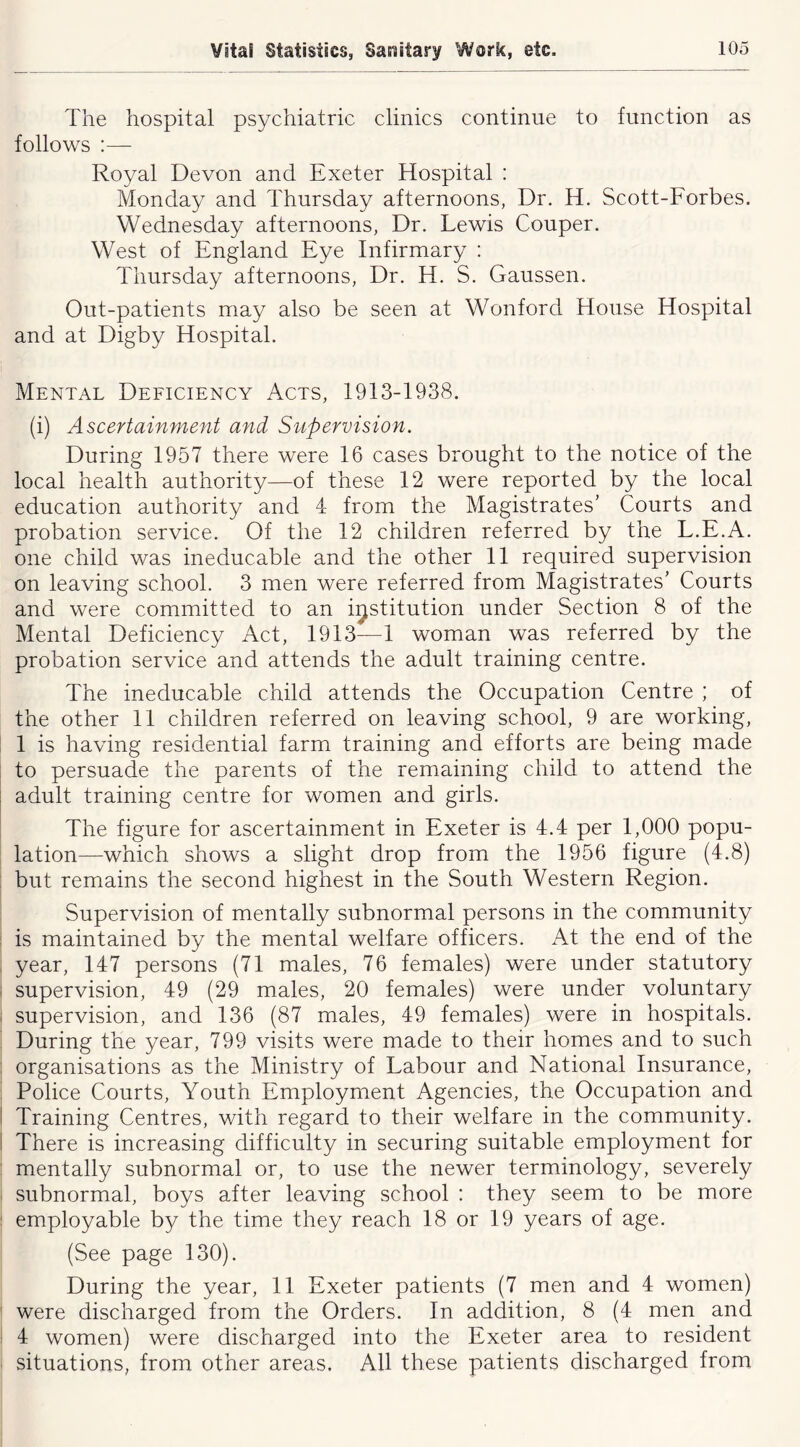 The hospital psychiatric clinics continue to function as follows :— Royal Devon and Exeter Hospital : Monday and Thursday afternoons, Dr. H. Scott-Forbes. Wednesday afternoons, Dr. Lewis Couper. West of England Eye Infirmary ; Thursday afternoons. Dr. H. S. Gaussen. Out-patients may also be seen at Wonfordi House Hospital and at Digby Hospital. Mental Deficiency Acts, 1913-1938. (i) Ascertainment and Supervision. During 1957 there were 16 cases brought to the notice of the local health authority—of these 12 were reported by the local education authority and 4 from the Magistrates’ Courts and probation service. Of the 12 children referred by the L.E.A. one child was ineducable and the other 11 required supervision on leaving school. 3 men were referred from Magistrates’ Courts and were committed to an institution under Section 8 of the Mental Deficiency Act, 1913—1 woman was referred by the probation service and attends the adult training centre. The ineducable child attends the Occupation Centre ; of the other 11 children referred on leaving school, 9 are working, 1 is having residential farm training and efforts are being made to persuade the parents of the remaining child to attend the adult training centre for women and girls. The figure for ascertainment in Exeter is 4.4 per 1,000 popu- lation—which shows a slight drop from the 1956 figure (4.8) but remains the second highest in the South Western Region. Supervision of mentally subnormal persons in the community is maintained by the mental welfare officers. At the end of the year, 147 persons (71 males, 76 females) were under statutory supervision, 49 (29 males, 20 females) were under voluntary supervision, and 136 (87 males, 49 females) were in hospitals. During the year, 799 visits were made to their homes and to such organisations as the Ministry of Labour and National Insurance, Police Courts, Youth Employment Agencies, the Occupation and Training Centres, with regard to their welfare in the community. There is increasing difficulty in securing suitable employment for mentally subnormal or, to use the newer terminology, severely subnormal, boys after leaving school : they seem to be more employable by the time they reach 18 or 19 years of age. (See page 130). During the year, 11 Exeter patients (7 men and 4 women) were discharged from the Orders. In addition, 8 (4 men and 4 women) were discharged into the Exeter area to resident situations, from other areas. All these patients discharged from