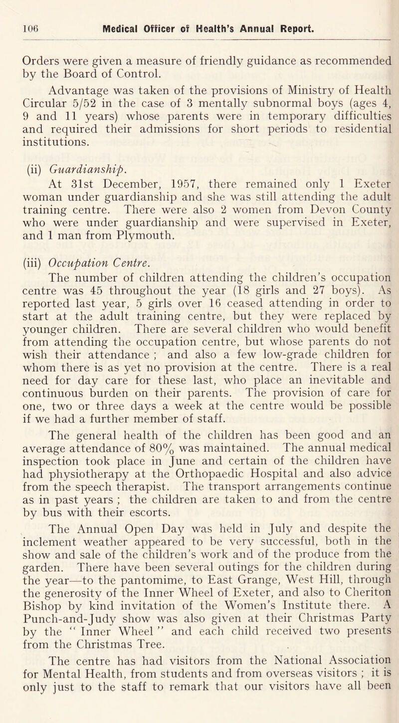 Orders were given a measure of friendly guidance as recommended by the Board of Control. Advantage was taken of the provisions of Ministry of Health Circular 5/52 in the case of 3 mentally subnormal boys (ages 4, 9 and 11 years) whose parents were in temporary difficulties and required their admissions for short periods to residential institutions. (ii) Guardianship. At 31st December, 1957, there remained only 1 Exeter woman under guardianship and she was still attending the adult training centre. There were also 2 women from Devon County who were under guardianship and were supervised in Exeter, and 1 man from Plymouth. (iii) Occupation Centre. The number of children attending the children’s occupation centre was 45 throughout the year (18 girls and 27 boys). As reported last year, 5 girls over 16 ceased attending in order to start at the adult training centre, but they were replaced by younger children. There are several children who would benefit from attending the occupation centre, but whose parents do not wish their attendance ; and also a few low-grade children for whom there is as yet no provision at the centre. There is a real need for day care for these last, who place an inevitable and continuous burden on their parents. The provision of care for one, two or three days a week at the centre would be possible if we had a further member of staff. The general health of the children has been good and an average attendance of 80% was maintained. The annual medical inspection took place in June and certain of the children have had physiotherapy at the Orthopaedic Hospital and also advice from the speech therapist. The transport arrangements continue as in past years ; the children are taken to and from the centre by bus with their escorts. The Annual Open Day was held in July and despite the inclement weather appeared to be very successful, both in the show and sale of the children’s work and of the produce from the garden. There have been several outings for the children during the year—to the pantomime, to East Grange, West Hill, through the generosity of the Inner Wheel of Exeter, and also to Cheriton Bishop by kind invitation of the Women’s Institute there. A Punch-and-Judy show was also given at their Christmas Party by the “ Inner Wheel ” and each child received two presents from the Christmas Tree. The centre has had visitors from the National Association for Mental Health, from students and from overseas visitors ; it is only just to the staff to remark that our visitors have all been