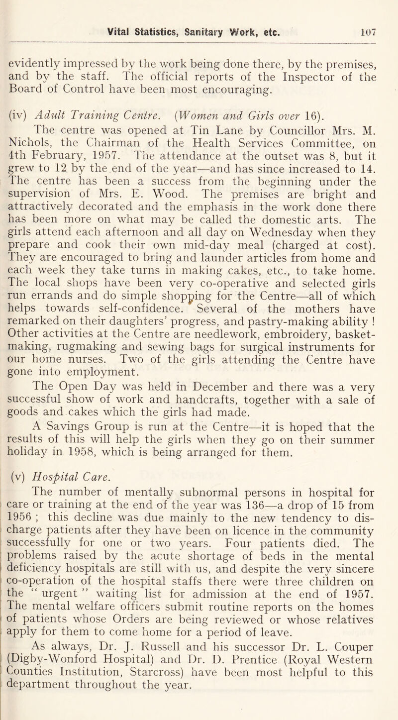 evidently impressed by the work being done there, by the premises, and by the staff. The official reports of the Inspector of the Board of Control have been most encouraging. (iv) Adult Training Centre. [Women and Girls over 16). The centre was opened at Tin Lane by Councillor Mrs. M. Nichols, the Chairman of the Health Services Committee, on 4th February, 1957. The attendance at the outset was 8, but it grew to 12 by the end of the year—and has since increased to 14. The centre has been a success from the beginning under the supervision of Mrs. E. Wood. The premises are bright and attractively decorated and the emphasis in the work done there has been more on what may be called the domestic arts. The girls attend each afternoon and all day on Wednesday when they prepare and cook their own mid-day meal (charged at cost). They are encouraged to bring and launder articles from home and each week they take turns in making cakes, etc., to take home. The local shops have been very co-operative and selected girls run errands and do simple shopping for the Centre—all of which helps towards self-confidence. Several of the mothers have remarked on their daughters’ progress, and pastry-making ability ! Other activities at the Centre are needlework, embroidery, basket- making, rugmaking and sewing bags for surgical instruments for our home nurses. Two of the girls attending the Centre have gone into employment. The Open Day was held in December and there was a very successful show of work and handcrafts, together with a sale of goods and cakes which the girls had made. A Savings Group is run at the Centre—it is hoped that the results of this will help the girls when they go on their summer holiday in 1958, which is being arranged for them. (v) Hospital Care. The number of mentally subnormal persons in hospital for } care or training at the end of the year was 136—a drop of 15 from 1956 ; this decline was due mainly to the new tendency to dis- charge patients after they have been on licence in the community I successfully for one or two years. Four patients died. The 1 problems raised by the acute shortage of beds in the mental deficiency hospitals are still with us, and despite the very sincere co-operation of the hospital staffs there were three children on the urgent ” waiting list for admission at the end of 1957. , The mental welfare officers submit routine reports on the homes of patients whose Orders are being reviewed or whose relatives ^PPly for them to come home for a period of leave. As always. Dr. J. Russell and his successor Dr. L. Couper (Digby-Wonford Hospital) and Dr. D. Prentice (Royal Western Counties Institution, Starcross) have been most helpful to this department throughout the year.