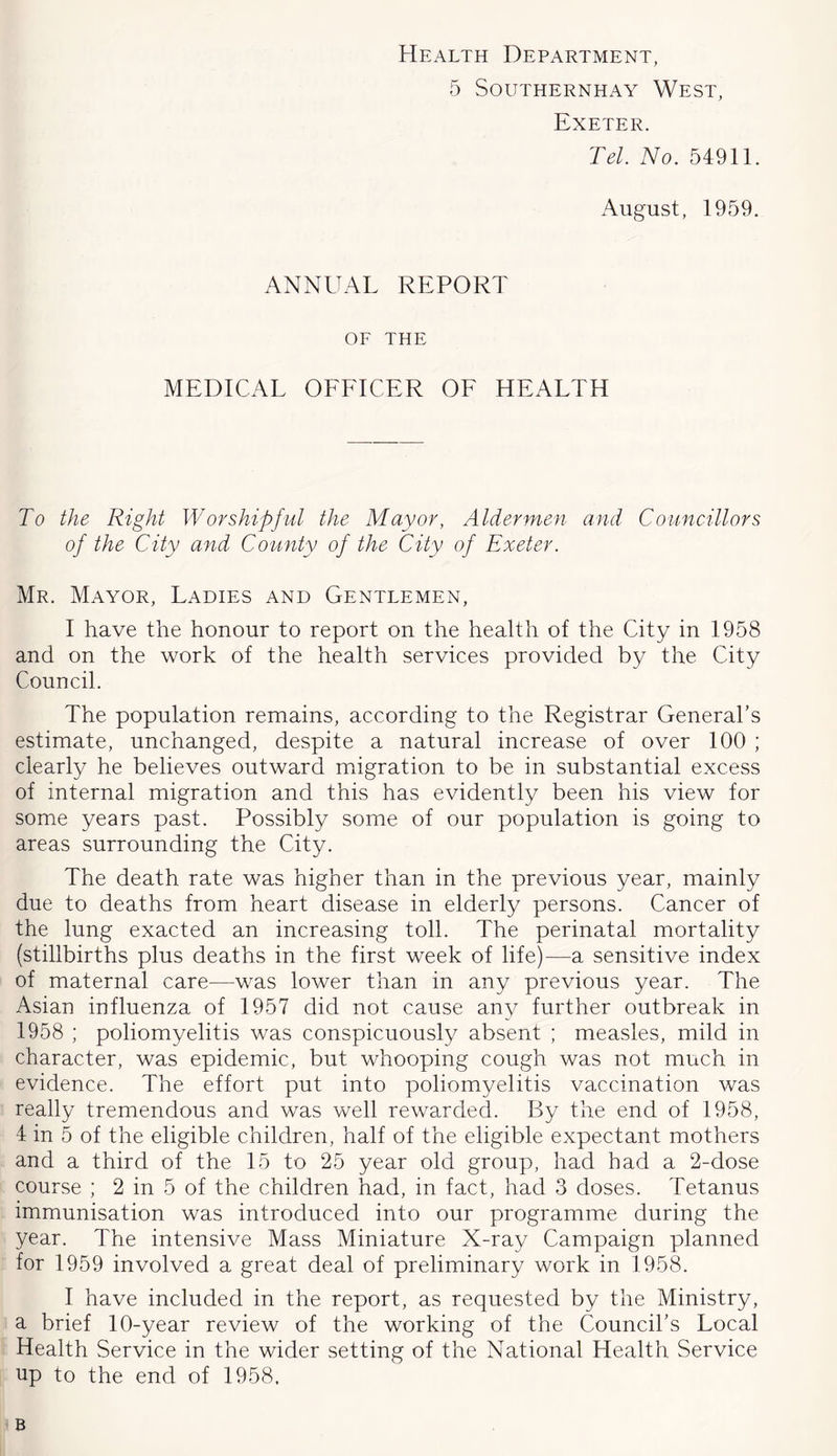 Health Department, 5 SOUTHERNHAY WeST, Exeter. Tel. No. 54911. August, 1959. ANNUAL REPORT OE THE MEDICAL OFFICER OF HEALTH To the Right Worshipful the Mayor, Aldermen and Councillors of the City and County of the City of Exeter. Mr. Mayor, Ladies and Gentlemen, I have the honour to report on the health of the City in 1958 and on the work of the health services provided by the City Council. The population remains, according to the Registrar General’s estimate, unchanged, despite a natural increase of over 100 ; clearly he believes outward migration to be in substantial excess of internal migration and this has evidently been his view for some years past. Possibly some of our population is going to areas surrounding the City. The death rate was higher than in the previous year, mainly due to deaths from heart disease in elderly persons. Cancer of the lung exacted an increasing toll. The perinatal mortality (stillbirths plus deaths in the first week of life)—a sensitive index of maternal care^—was lower than in any previous year. The Asian influenza of 1957 did not cause any further outbreak in 1958 ; poliomyelitis was conspicuously absent ; measles, mild in character, was epidemic, but whooping cough was not much in evidence. The effort put into poliomyelitis vaccination was really tremendous and was well rewarded. By the end of 1958, 4 in 5 of the eligible children, half of the eligible expectant mothers and a third of the 15 to 25 year old group, had had a 2-dose course ; 2 in 5 of the children had, in fact, had 3 doses. Tetanus immunisation was introduced into our programme during the year. The intensive Mass Miniature X-ray Campaign planned for 1959 involved a great deal of preliminary work in 1958. I have included in the report, as requested by the Ministry, a brief 10-year review of the working of the Council’s Local Health Service in the wider setting of the National Health Service up to the end of 1958, B