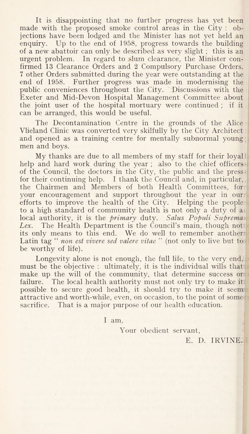 It is disappointing that no further progress has yet been made with the proposed smoke control areas in the City : ob- jections have been lodged and the Minister has not yet held an enquiry. Up to the end of 1 958, progress towards the building of a new abattoir can only be described as very slight ; this is an urgent problem. In regard to slum clearance, the Minister con- firmed 13 Clearance Orders and 2 Compulsory Purchase Orders. 7 other Orders submitted during the year were outstanding at the end of 1958. Further progress was made in modernising the public conveniences throughout the City. Discussions with the Exeter and Mid-Devon Hospital Management Committee about the joint user of the hospital mortuary were continued ; if it can be arranged, this would be useful. The Decontamination Centre in the grounds of the Alice Vlieland Clinic was converted very skilfully by the City Architect and opened as a training centre for mentally subnormal young men and boys. My thanks are due to all members of my staff for their loyal] help and hard work during the year ; also to the chief officers' of the Council, the doctors in the City, the public and the press- for their continuing help. I thank the Council and, in particular, the Chairmen and Members of both Health Committees, for your encouragement and support throughout the year in our: efforts to improve the health of the City. Helping the people to a high standard of community health is not only a duty of a local authority, it is the primary duty. Salus Populi Suprema- Lex. The Health Department is the Council’s main, though not its only means to this end. We do well to remember another: Latin tag “ non est vivere sed valere vitae ” (not only to live but to i be worthy of life). Longevity alone is not enough, the full life, to the very end,l must be the objective : ultimately, it is the individual wills that make up the will of the community, that determine success or failure. The local health authority must not only try to make it possible to secure good health, it should try to make it seem: attractive and worth-while, even, on occasion, to the point of some sacrifice. That is a major purpose of our health education. I am, , Your obedient servant, n E. D. IRVINE.