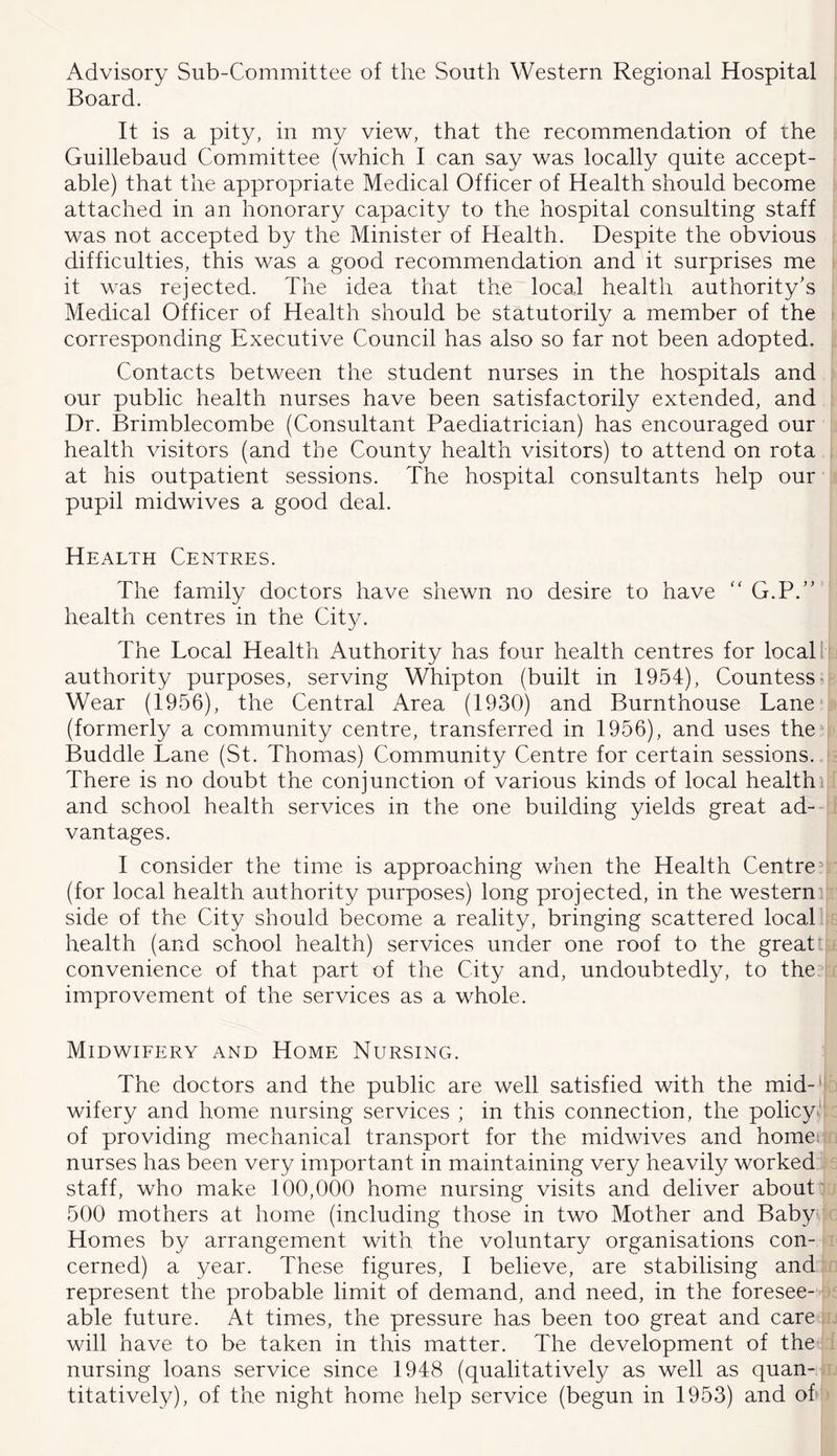 Advisory Sub-Committee of the South Western Regional Hospital Board. It is a pity, in my view, that the recommendation of the Guillebaud Committee (which I can say was locally quite accept- able) that the appropriate Medical Officer of Health should become attached in an honorary capacity to the hospital consulting staff was not accepted by the Minister of Health. Despite the obvious difficulties, this was a good recommendation and it surprises me it was rejected. The idea that the local health authority’s Medical Officer of Health should be statutorily a member of the corresponding Executive Council has also so far not been adopted. Contacts between the student nurses in the hospitals and our public health nurses have been satisfactorily extended, and Dr. Brimblecombe (Consultant Paediatrician) has encouraged our health visitors (and the County health visitors) to attend on rota at his outpatient sessions. The hospital consultants help our pupil midwives a good deal. Health Centres. The family doctors have shewn no desire to have “G.P.”’ health centres in the City. The Local Health Authority has four health centres for locaT authority purposes, serving Whipton (built in 1954), Countess' Wear (1956), the Central Area (1930) and Burnthouse Lane* (formerly a community centre, transferred in 1956), and uses the Buddie Lane (St. Thomas) Community Centre for certain sessions. There is no doubt the conjunction of various kinds of local health) and school health services in the one building yields great ad- vantages. I consider the time is approaching when the Health Centre ^ (for local health authority purposes) long projected, in the western' side of the City should become a reality, bringing scattered local, health (and school health) services under one roof to the greatt convenience of that part of the City and, undoubtedly, to the improvement of the services as a whole. Midwieery and Home Nursing. The doctors and the public are well satisfied with the mid-'^ wifery and home nursing services ; in this connection, the policy*' of providing mechanical transport for the midwives and homei nurses has been very important in maintaining very heavily worked staff, who make 100,000 home nursing visits and deliver about: 500 mothers at home (including those in two Mother and Baby Homes by arrangement with the voluntary organisations con- cerned) a year. These figures, I believe, are stabilising and represent the probable limit of demand, and need, in the foresee- able future. At times, the pressure has been too great and care will have to be taken in this matter. The development of the nursing loans service since 1948 (qualitative!}/ as well as quan-: titatively), of the night home help service (begun in 1953) and of