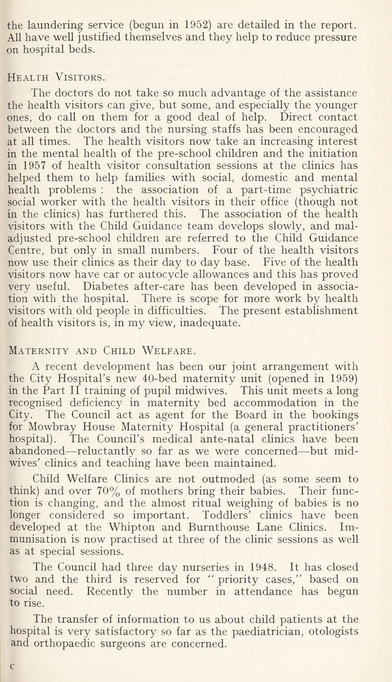 the laundering service (begun in 1952) are detailed in the report. All have well justified themselves and they help to reduce pressure on hospital beds. Health Visitors. The doctors do not take so much advantage of the assistance the health visitors can give, but some, and especially the younger ones, do call on them for a good deal of help. Direct contact between the doctors and the nursing staffs has been encouraged at all times. The health visitors now take an increasing interest in the mental health of the pre-school children and the initiation in 1957 of health visitor consultation sessions at the clinics has helped them to help families with social, domestic and mental health problems : the association of a part-time psychiatric social worker with the health visitors in their office (though not in the clinics) has furthered this. The association of the health visitors with the Child Guidance team develops slowly, and mal- adjusted pre-school children are referred to the Child Guidance Centre, but only in small numbers. Four of the health visitors now use their clinics as their day to day base. Five of the health visitors now have car or autocycle allowances and this has proved very useful. Diabetes after-care has been developed in associa- tion with the hospital. There is scope for more work by health visitors with old people in difficulties. The present establishment of health visitors is, in my view, inadequate. Maternity and Child Welfare. A recent development has been our joint arrangement with the City Hospital’s new 40-bed maternity unit (opened in 1959) in the Part II training of pupil midwives. This unit meets a long recognised deficiency in maternity bed accommodation in the City. The Council act as agent for the Board in the bookings for Mowbray House Maternity Hospital (a general practitioners’ hospital). The Council’s medical ante-natal clinics have been abandoned—reluctantly so far as we were concerned—but mid- wives’ clinics and teaching have been maintained. Child Welfare Clinics are not outmoded (as some seem to think) and over 70% of mothers bring their babies. Their func- tion is changing, and the almost ritual weighing of babies is no longer considered so important. Toddlers’ clinics have been developed at the Whipton and Burnthouse Lane Clinics. Im- munisation is now practised at three of the clinic sessions as well as at special sessions. The Council had three day nurseries in 1948. It has closed two and the third is reserved for “ priority cases,” based on social need. Recently the number in attendance has begun to rise. The transfer of information to us about child patients at the hospital is very satisfactory so far as the paediatrician, otologists and orthopaedic surgeons are concerned. c