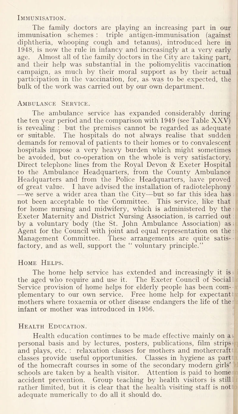 Immunisation. The family doctors are playing an increasing part in our immunisation schemes : triple antigen-immunisation (against diphtheria, whooping cough and tetanus), introduced here in 1948, is now the rule in infancy and increasingly at a very early age. Almost all of the family doctors in the City are taking part, and their help was substantial in the poliomyelitis vaccination campaign, as much by their moral support as by their actual participation in the vaccination, for, as was to be expected, the bulk of the work was carried out by our own department. Ambulance Service. The ambulance service has expanded considerably during the ten year period and the comparison with 1949 (see Table XXV) is revealing ; but the premises cannot be regarded as adequate or suitable. The hospitals do not always realise that sudden demands for removal of patients to their homes or to convalescent hospitals impose a very heavy burden which might sometimes be avoided, but co-operation on the whole is very satisfactory. Direct telephone lines from the Royal Devon & Exeter Hospital to the Ambulance Headquarters, from the County Ambulance Headquarters and from the Police Headquarters, have proved of great value. I have advised the installation of radiotelephony —we serve a wider area than the City—but so far this idea has not been acceptable to the Committee. This service, like that for home nursing and midwifery, which is administered by the Exeter Maternity and District Nursing Association, is carried out by a voluntary body (the St. John Ambulance Association) as; Agent for the Council with joint and equal representation on the Management Committee. These arrangements are quite satis- factory, and as well, support the “ voluntary principle.” Home Helps. The home help service has extended and increasingly it is • the aged who require and use it. The Exeter Council of Social Service provision of home helps for elderly people has been com- plementary to our own service. Free home help for expectants mothers where toxaemia or other disease endangers the life of the infant or mother was introduced in 1956. ‘ it Health Education. Health education continues to be made effective mainly on a - personal basis and by lectures, posters, publications, film strips and plays, etc. : relaxation classes for mothers and mothercraft classes provide useful opportunities. Classes in hygiene as part of the homecraft courses in some of the secondary modern girls' schools are taken by a health visitor. Attention is paid to home accident prevention. Group teaching by health visitors is still rather limited, but it is clear that the health visiting staff is not adequate numerically to do all it should do.