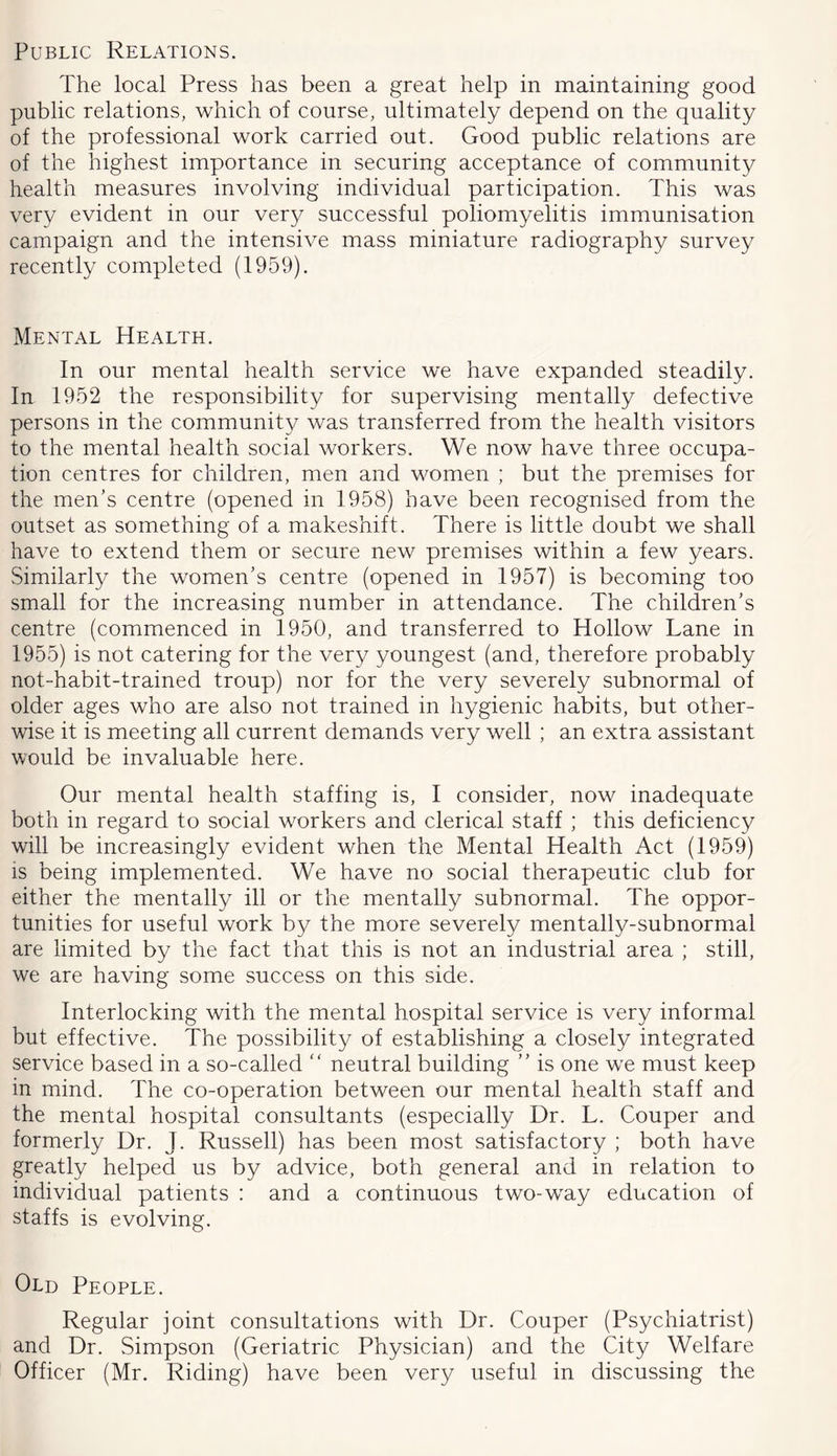 Public Relations. The local Press has been a great help in maintaining good public relations, which of course, ultimately depend on the quality of the professional work carried out. Good public relations are of the highest importance in securing acceptance of community health measures involving individual participation. This was very evident in our very successful poliomyelitis immunisation campaign and the intensive mass miniature radiography survey recently completed (1959). Mental Health. In our mental health service we have expanded steadily. In 1952 the responsibility for supervising mentally defective persons in the community was transferred from the health visitors to the mental health social workers. We now have three occupa- tion centres for children, men and women ; but the premises for the men’s centre (opened in 1958) have been recognised from the outset as something of a makeshift. There is little doubt we shall have to extend them or secure new premises within a few years. Similarly the women’s centre (opened in 1957) is becoming too small for the increasing number in attendance. The children’s centre (commenced in 1950, and transferred to Hollow Lane in 1955) is not catering for the very youngest (and, therefore probably not-habit-trained troup) nor for the very severely subnormal of older ages who are also not trained in hygienic habits, but other- wise it is meeting all current demands very well ; an extra assistant would be invaluable here. Our mental health staffing is, I consider, now inadequate both in regard to social workers and clerical staff ; this deficiency will be increasingly evident when the Mental Health Act (1959) IS being implemented. We have no social therapeutic club for either the mentally ill or the mentally subnormal. The oppor- tunities for useful work by the more severely mentally-subnormal are limited by the fact that this is not an industrial area ; still, we are having some success on this side. Interlocking with the mental hospital service is very informal but effective. The possibility of establishing a closely integrated service based in a so-called  neutral building ” is one w'e must keep in mind. The co-operation between our mental health staff and the miental hospital consultants (especially Dr. L. Couper and formerly Dr. J. Russell) has been most satisfactory ; both have greatly helped us by advice, both general and in relation to individual patients : and a continuous two-way education of staffs is evolving. Old People. Regular joint consultations with Dr. Couper (Psychiatrist) and Dr. Simpson (Geriatric Physician) and the City Welfare Officer (Mr. Riding) have been very useful in discussing the