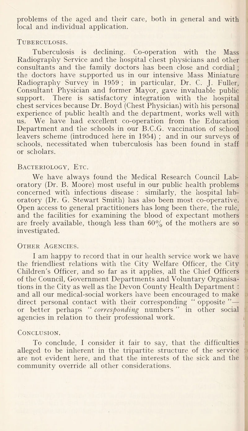 problems of the aged and their care, both in general and with local and individual application. Tuberculosis. Tuberculosis is declining. Co-operation with the Mass Radiography Service and the hospital chest physicians and other consultants and the family doctors has been close and cordial ; the doctors have supported us in our intensive Mass Miniature Radiography Survey in 1959 ; in particular, Dr. C. J. Fuller, Consultant Physician and former Mayor, gave invaluable public support. There is satisfactory integration with the hospital chest services because Dr. Boyd (Chest Physician) with his personal experience of public health and the department, works well with us. We have had excellent co-operation from the Education Department and the schools in our B.C.G. vaccination of school leavers scheme (introduced here in 1954) ; and in our surveys of schools, necessitated when tuberculosis has been found in staff or scholars. Bacteriology, Etc. We have always found the Medical Research Council Lab- oratory (Dr. B. Moore) most useful in our public health problems concerned with infectious disease ; similarly, the hospital lab- oratory (Dr. G. Stewart Smith) has also been most co-operative. Open access to general practitioners has long been there, the rule, and the facilities for examining the blood of expectant mothers are freely available, though less than 60% of the mothers are so investigated. Other Agencies. I am happy to record that in our health service work we have the friendliest relations with the City Welfare Officer, the City Children's Officer, and so far as it applies, all the Chief Officers of the Council, Government Departments and Voluntary Organisa- tions in the City as well as the Devon County Health Department : and all our medical-social workers have been encouraged to make direct personal contact with their corresponding '' opposite ”— or better perhaps “ corresponding numbers  in other social agencies in relation to their professional work. Conclusion. To conclude, I consider it fair to say, that the difficulties alleged to be inherent in the tripartite structure of the service are not evident here, and that the interests of the sick and the community override all other considerations.