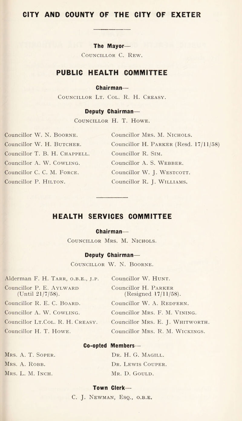 The Mayor— Councillor C. Rew. PUBLIC HEALTH COMMITTEE Chairman— Councillor Lt. Col. R. H. Creasy. Deputy Chairman— Councillor H. T. Howe. Councillor W. N. Boorne. Councillor W. H. Butcher. Councillor T. B. H. Chappell. Councillor A. W. Cowling. Councillor C. C. M. Force. Councillor P. Hilton. Councillor Mrs. M. Nichols. Councillor H. Parker (Resd. 17/11/58) Councillor R. Sim. Councillor A. S. Webber. Councillor W. J. Westcott. Councillor R. J. Williams. HEALTH SERVICES COMMITTEE Chairman— Councillor Mrs. M. Nichols. Deputy Chairman— Councillor Alderman F. H. Tarr, o.b.e., j.p. Councillor P. E. Aylward (Until 21/7/58). Councillor R. E. C. Board. Councillor A. W. Cowling. Councillor Lt.Col. R. H. Creasy. Councillor H. T. Howe. Co-opted Mrs. a. T. Soper. Mrs. a. Robb. Mrs. L. M. Inch. W. N. Boorne. Councillor W. Hunt. Councillor H. Parker (Resigned 17/11/58). Councillor W. A. Redfern. Councillor Mrs. F. M. Mining. Councillor Mrs. E. J. Whitworth. Councillor Mrs. R. M. Wickings. Members— Dr. H. G. Magill. Dr. Lewis Couper. Mr. D. Gould. Town Clerk— C. J. Newman, Esq., o.b.e.