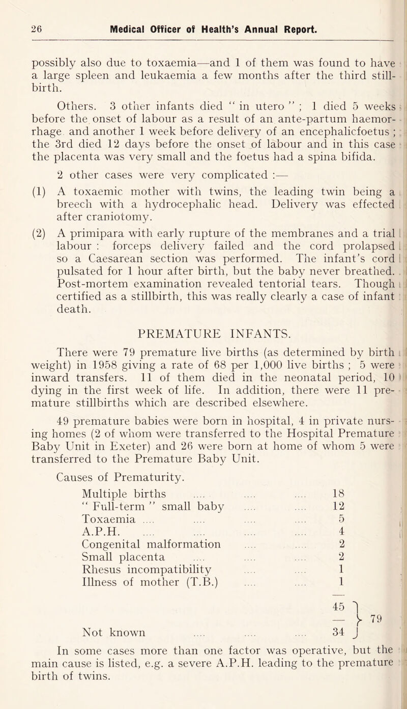 possibly also due to toxaemia—and 1 of them was found to have ■ , a large spleen and leukaemia a few months after the third still- birth. Others. 3 other infants died '' in utero ” ; 1 died 5 weeks ^ before the onset of labour as a result of an ante-partum haemor- :: rhage. and another 1 week before delivery of an encephalicfoetus ; - the 3rd died 12 days before the onset of labour and in this case j the placenta was very small and the foetus had a spina bifida. ! 2 other cases were very complicated :— (1) A toxaemic mother with twins, the leading twin being a t; breech with a hydrocephalic head. Delivery was effected after craniotomy. (2) A primipara with early rupture of the membranes and a trial 1 . labour: forceps delivery failed and the cord prolapsed ; so a Caesarean section was performed. The infant’s cord ^ pulsated for 1 hour after birth, but the baby never breathed. I Post-mortem examination revealed tentorial tears. Though J certified as a stillbirth, this was really clearly a case of infant ; : death. PREMATURE INFANTS. There were 79 premature live births (as determined by birth i I weight) in 1958 giving a rate of 68 per 1,000 live births ; 5 were i inward transfers. 11 of them died in the neonatal period, 10 i » dying in the first week of life. In addition, there were 11 pre- ^ mature stillbirths which are described elsewhere. 49 premature babies were born in hospital, 4 in private nurs- ; ing homes (2 of whom were transferred to the Hospital Premature ' Baby Unit in Exeter) and 26 were born at home of whom 5 were ’■ transferred to the Premature Baby Unit. Causes of Prematurity. Multiple births Full-term ” small baby Toxaemia .... A.P.H Congenital malformation Small placenta Rhesus incompatibility Illness of mother (T.B.) Not known 18 12 5 4 2 2 1 1 45 1 — 79 34 J In some cases more than one factor was operative, but the *j main cause is listed, e.g. a severe A.P.H. leading to the premature i birth of twins.