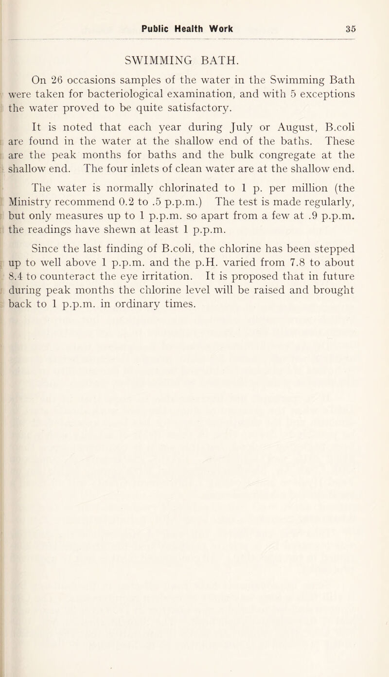 SWIMMING BATH. On 26 occasions samples of the water in the Swimming Bath were taken for bacteriological examination, and with 5 exceptions the water proved to be quite satisfactory. It is noted that each year during July or August, B.coli are found in the water at the shallow end of the baths. These are the peak months for baths and the bulk congregate at the shallow end. The four inlets of clean water are at the shallow end. The water is normally chlorinated to I p. per million (the Ministry recommend 0.2 to .5 p.p.m.) The test is made regularly, but only measures up to I p.p.m. so apart from a few at .9 p.p.m. the readings have shewn at least 1 p.p.m. Since the last finding of B.coli, the chlorine has been stepped up to well above I p.p.m. and the p.H. varied from 7.8 to about 8.4 to counteract the eye irritation. It is proposed that in future during peak months the chlorine level will be raised and brought back to 1 p.p.m. in ordinary times.