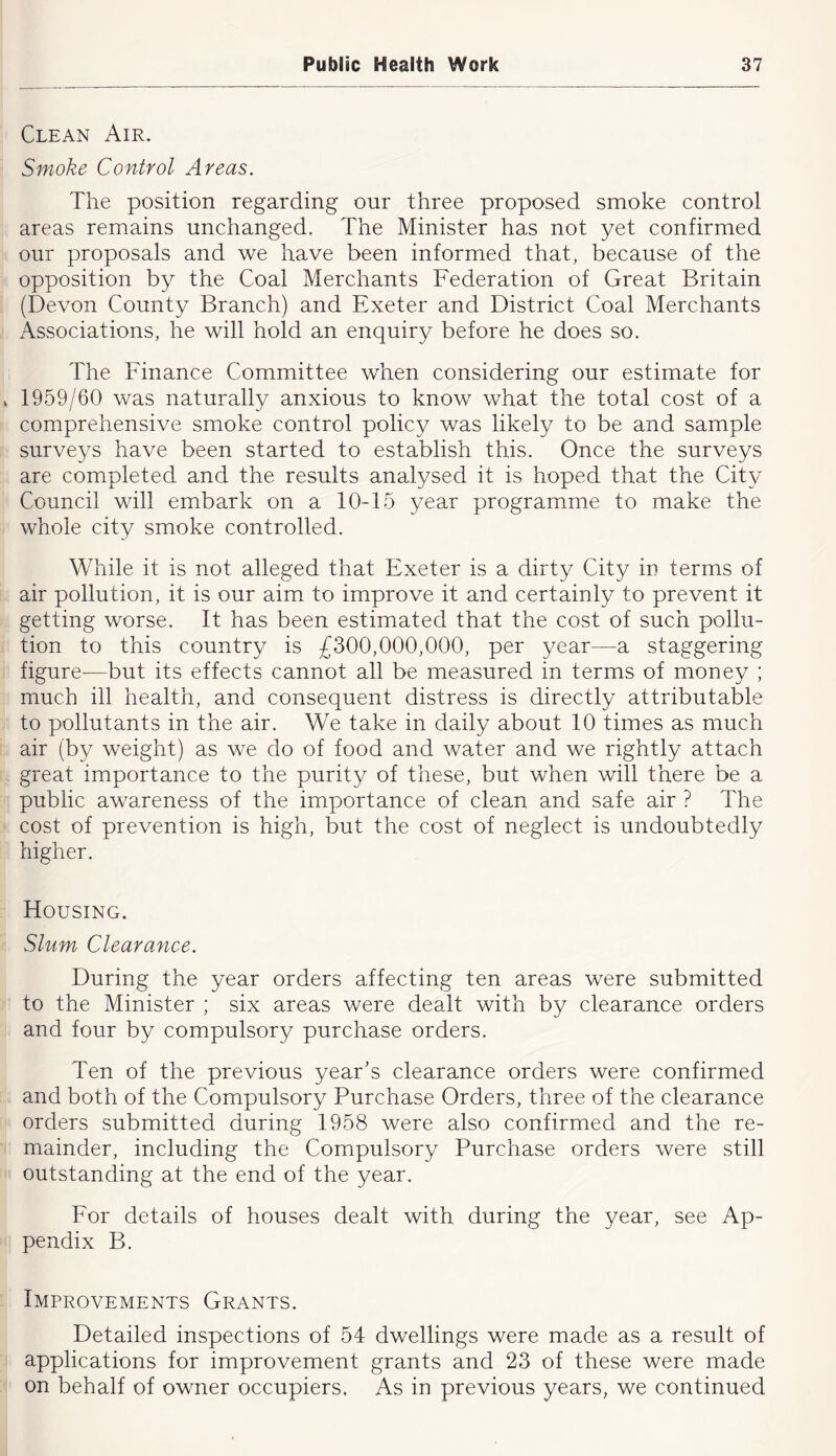 Clean Air. Smoke Control Areas. The position regarding our three proposed smoke control areas remains unchanged. The Minister has not yet confirmed our proposals and we have been informed that, because of the opposition by the Coal Merchants Federation of Great Britain (Devon County Branch) and Exeter and District Coal Merchants Associations, he will hold an enquiry before he does so. The Finance Committee when considering our estimate for * 1959/60 was naturally anxious to know what the total cost of a comprehensive smoke control policy was likely to be and sample surveys have been started to establish this. Once the surveys are completed and the results analysed it is hoped that the City Council will embark on a 10-15 year programme to make the whole city smoke controlled. While it is not alleged that Exeter is a dirty City in terms of air pollution, it is our aim to improve it and certainly to prevent it getting worse. It has been estimated that the cost of such pollu- tion to this country is £300,000,000, per year—a staggering figure—but its effects cannot all be measured in terms of money ; much ill health, and consequent distress is directly attributable to pollutants in the air. We take in daily about 10 times as much air (by weight) as we do of food and water and we rightly attach great importance to the purity of these, but when will there be a public awareness of the importance of clean and safe air ? The cost of prevention is high, but the cost of neglect is undoubtedly higher. Housing. Slum Clearance. During the year orders affecting ten areas were submitted to the Minister ; six areas were dealt with by clearance orders and four by compulsory purchase orders. Ten of the previous year’s clearance orders were confirmed and both of the Compulsory Purchase Orders, three of the clearance orders submitted during 1958 were also confirmed and the re- mainder, including the Compulsory Purchase orders were still outstanding at the end of the year. Eor details of houses dealt with during the year, see Ap- pendix B. Improvements Grants. Detailed inspections of 54 dwellings were made as a result of applications for improvement grants and 23 of these were made on behalf of owner occupiers. As in previous years, we continued