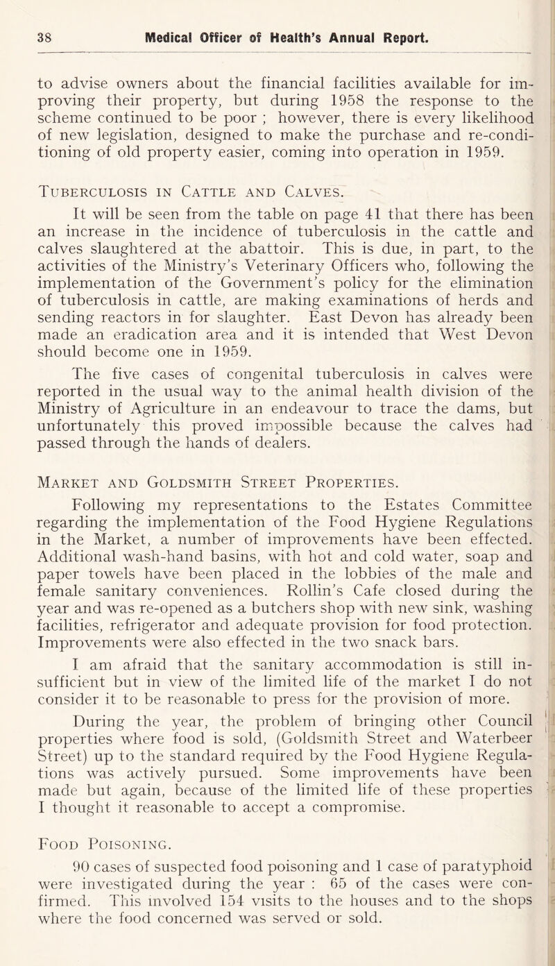 to advise owners about the financial facilities available for im- proving their property, but during 1958 the response to the scheme continued to be poor ; however, there is every likelihood of new legislation, designed to make the purchase and re-condi- tioning of old property easier, coming into operation in 1959. Tuberculosis in Cattle and Calves. It will be seen from the table on page 41 that there has been an increase in the incidence of tuberculosis in the cattle and calves slaughtered at the abattoir. This is due, in part, to the activities of the Ministry’s Veterinary Officers who, following the implementation of the Government’s policy for the elimination of tuberculosis in cattle, are making examinations of herds and sending reactors in for slaughter. East Devon has already been made an eradication area and it is intended that West Devon should become one in 1959. The five cases of congenital tuberculosis in calves were reported in the usual way to the animal health division of the Ministry of Agriculture in an endeavour to trace the dams, but unfortunately this proved impossible because the calves had passed through the hands of dealers. Market and Goldsmith Street Properties. Following my representations to the Estates Committee regarding the implementation of the Food Hygiene Regulations in the Market, a number of improvements have been effected. Additional wash-hand basins, with hot and cold water, soap and paper towels have been placed in the lobbies of the male and female sanitary conveniences. Rollin’s Cafe closed during the year and was re-opened as a butchers shop with new sink, washing facilities, refrigerator and adequate provision for food protection. Improvements were also effected in the two snack bars. I am afraid that the sanitary accommodation is still in- sufficient but in view of the limited life of the market I do not consider it to be reasonable to press for the provision of more. During the year, the problem of bringing other Council properties where food is sold, (Goldsmith Street and Waterbeer Street) up to the standard required by the Food Hygiene Regula- tions was actively pursued. Some improvements have been made but again, because of the limited life of these properties I thought it reasonable to accept a compromise. Food Poisoning. 90 cases of suspected food poisoning and 1 case of paratyphoid were investigated during the year : 65 of the cases were con- firmed. This involved 154 visits to the houses and to the shops where the food concerned was served or sold.