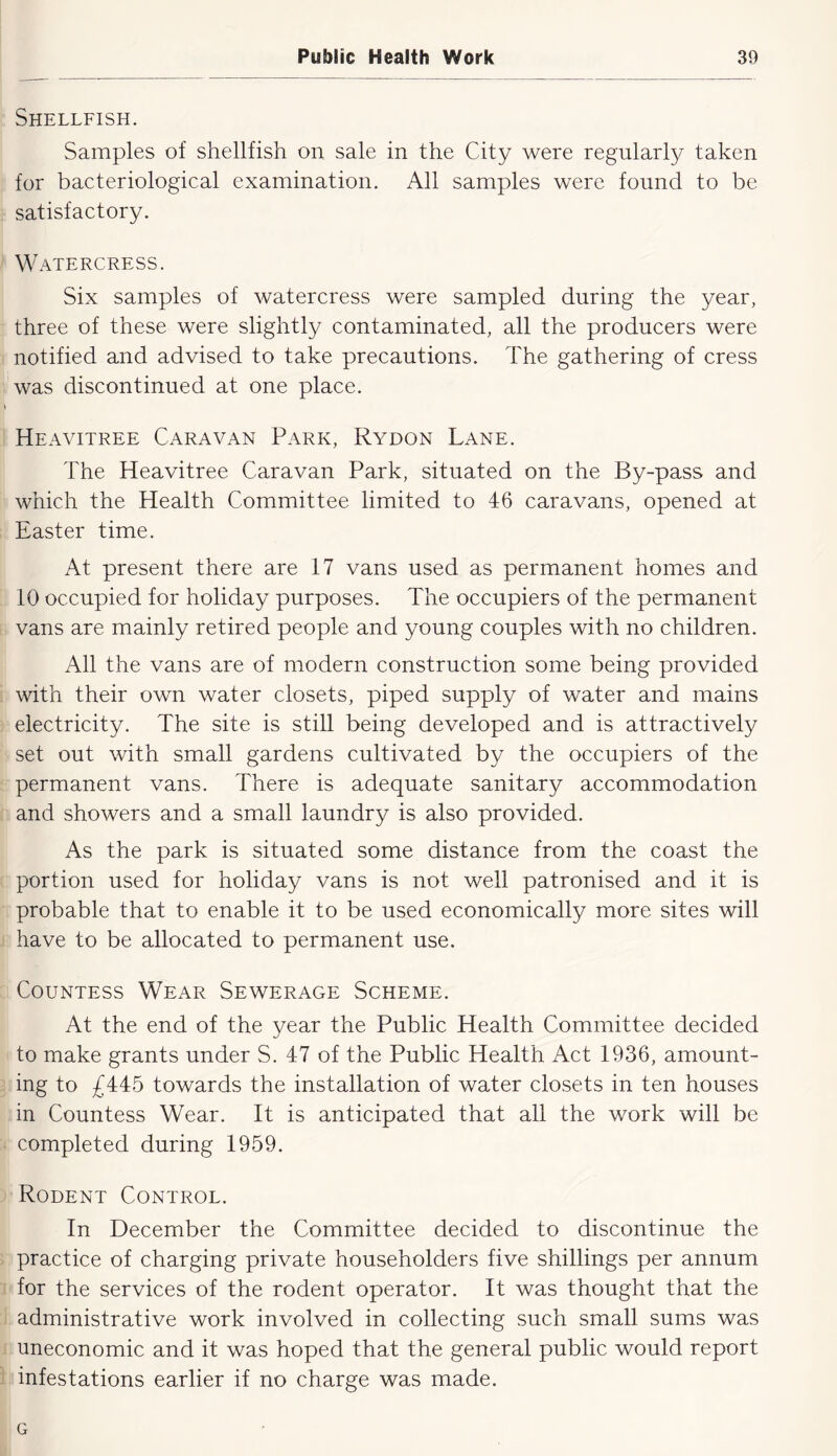 Shellfish. Samples of shellfish on sale in the City were regularly taken for bacteriological examination. All samples were found to be satisfactory. ' Watercress. Six samples of watercress were sampled during the year, three of these were slightly contaminated, all the producers were I notified and advised to take precautions. The gathering of cress was discontinued at one place. : Heavitree Caravan Park, Rydon Lane. The Heavitree Caravan Park, situated on the By-pass and which the Health Committee limited to 46 caravans, opened at , Easter time. At present there are 17 vans used as permanent homes and 10 occupied for holiday purposes. The occupiers of the permanent vans are mainly retired people and young couples with no children. All the vans are of modern construction some being provided i with their own water closets, piped supply of water and mains electricity. The site is still being developed and is attractively set out with small gardens cultivated by the occupiers of the permanent vans. There is adequate sanitary accommodation i and showers and a small laundry is also provided. As the park is situated some distance from the coast the portion used for holiday vans is not well patronised and it is probable that to enable it to be used economically more sites will ; have to be allocated to permanent use. Countess Wear Sewerage Scheme. At the end of the year the Public Health Committee decided to make grants under S. 47 of the Public Health Act 1936, amount- j ing to £445 towards the installation of water closets in ten houses in Countess Wear. It is anticipated that all the work will be ^ completed during 1959. Rodent Control. In December the Committee decided to discontinue the > practice of charging private householders five shillings per annum 1 for the services of the rodent operator. It was thought that the j administrative work involved in collecting such small sums was } uneconomic and it was hoped that the general public would report 1 infestations earlier if no charge was made. G
