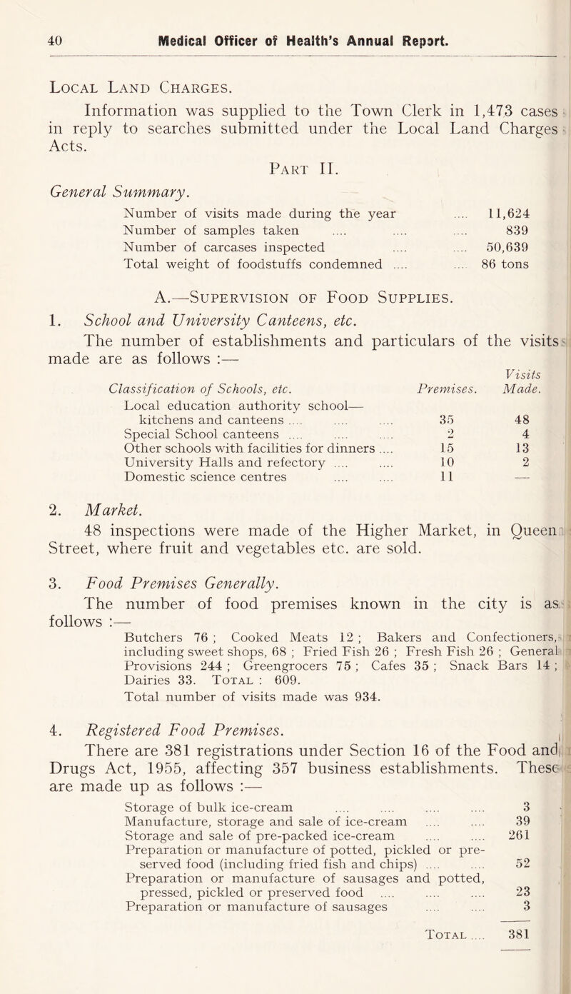 Local Land Charges. Information was supplied to the Town Clerk in 1,473 cases in reply to searches submitted under the Local Land Charges Acts. Part 11. General Summary. Number of visits made during the year .... 11,624 Number of samples taken .... .... .... 839 Number of carcases inspected .... .... 50,639 Total weight of foodstuffs condemned .... ... 86 tons A.—Supervision oe Food Supplies. 1. School and University Canteens, etc. The number of establishments and particulars of made are as follows :— Classification of Schools, etc. Premises. Local education authority school— kitchens and canteens .... .... .... 35 Special School canteens .... .... .... 2 Other schools with facilities for dinners .... 15 University Halls and refectory .... .... 10 Domestic science centres .... .... 11 the visits Visits Made. 48 4 13 2 2. Market. 48 inspections were made of the Higher Market, in Queen Street, where fruit and vegetables etc. are sold. 3. Food Premises Generally. The number of food premises known in the city is as follows :— Butchers 76 ; Cooked Vleats 12 ; Bakers and Confectioners,- including sweet shops, 68 ; Fried Fish 26 ; Fresh Fish 26 ; General Provisions 244 ; Greengrocers 75 ; Cafes 35 ; Snack Bars 14 ; Dairies 33. Total : 609. Total number of visits made was 934. 4. Registered Food Premises. i There are 381 registrations under Section 16 of the Food and. Drugs Act, 1955, affecting 357 business establishments. These are made up as follows Storage of bulk ice-cream .... .... .... .... 3 Manufacture, storage and sale of ice-cream .... .... 39 Storage and sale of pre-packed ice-cream .... .... 261 Preparation or manufacture of potted, pickled or pre- served food (including fried fish and chips) .... .... 52 Preparation or manufacture of sausages and potted, pressed, pickled or preserved food .... .... .... 23 Preparation or manufacture of sausages .... .... 3 Total .... 381