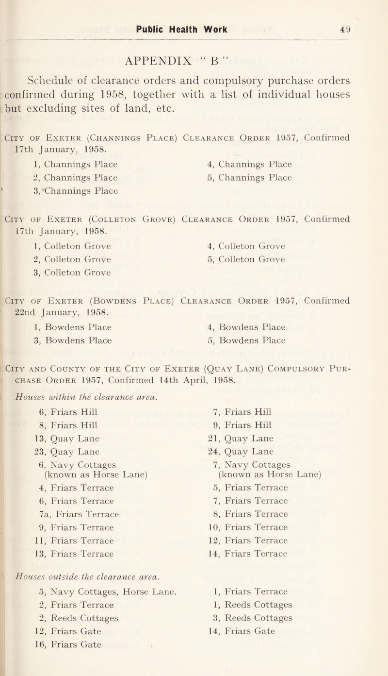 APPENDIX B ” Schedule of clearance orders and compulsory purchase orders confirmed during 1958, together with a list of individual houses but excluding sites of land, etc. City of Exeter (Channings Place) Clearance Order 1957, Confirmed 17th January, 1958. 1, Channings Place 4, Channings Place 2, Channings Place 5, Channings Place 3, Channings Place City of Exeter (Colleton Grove) i7th January, 1958. 1, Colleton Grove 2, Colleton Grove 3, Colleton Grove City of Exeter (Bowdens Place) 22nd January, 1958. 1, Bowdens Place 3, Bowdens Place Clearance Order 1957, Confirmed 4, Colleton Grove 5, Colleton Grove Clearance Order 1957, Confirmed 4, Bowdens Place 5, Bowdens Place City and County of the City of Exeter (Quay Lane) Compulsory Pur- chase Order 1957, Confirmed 14th April, 1958. Houses within the clearance area. 6, Eriars Hill 8, Friars Hill 13, Quay Lane 23, Quay Lane 6, Navy Cottages (known as Horse Lane) 4, Friars Terrace 6, Friars Terrace 7a, Friars Terrace 9, Friars Terrace 11, Friars Terrace 1 3, Friars Terrace 7, Friars Hill 9, Friars Hill 21, Quay Lane 24, Quay Lane 7, Navy Cottages (known as Horse Lane) 5, Friars Terrace 7, Friars Terrace 8, Friars Terrace 10, Friars Terrace 12, Friars Terrace 14, Friars Terrace Houses outside the clearance area. 5, Navy Cottages, Horse Lane. 2, Friars Terrace 2, Reeds Cottages 12, Friars Gate 16, Friars Gate 1, Friars Terrace 1, Reeds Cottages 3, Reeds Cottages 14, Friars Gate