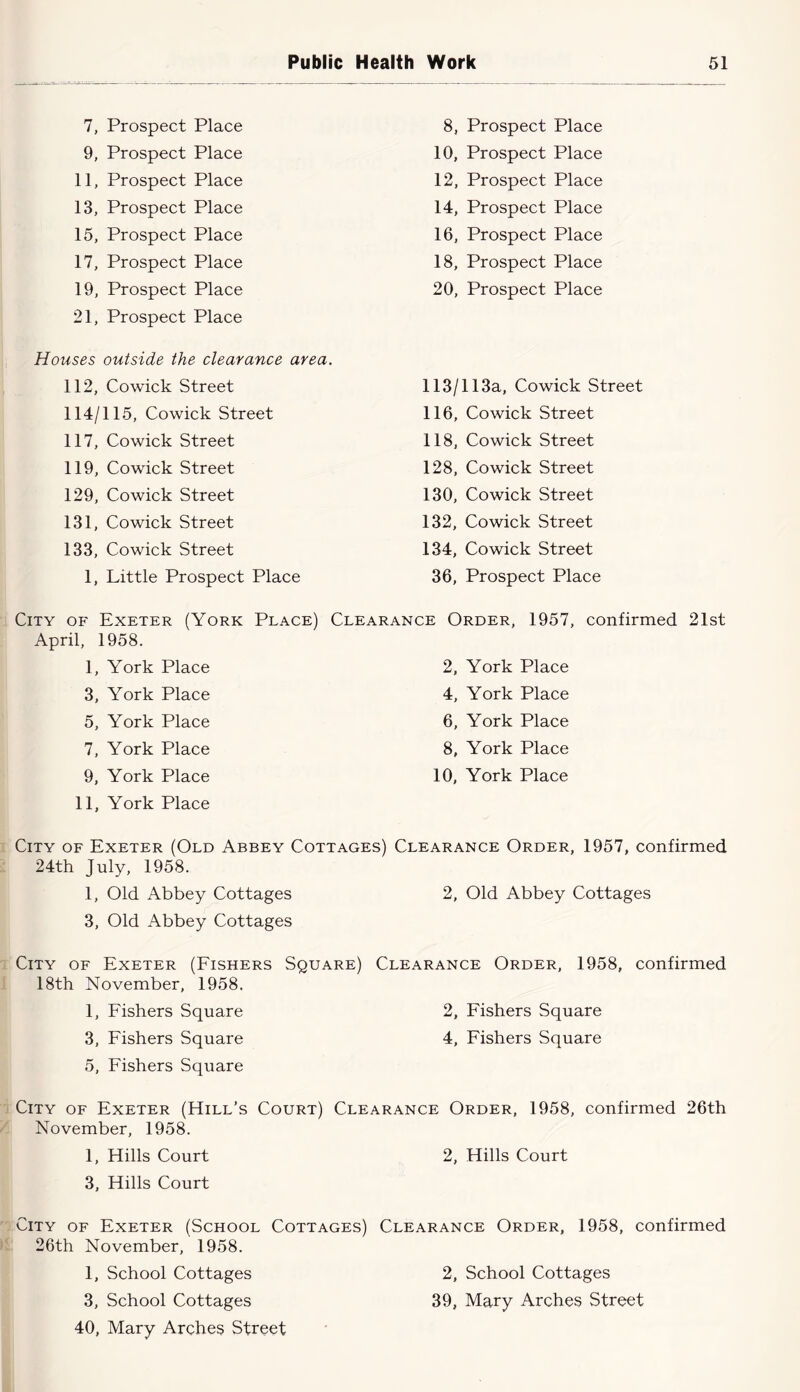 7, Prospect Place 8, Prospect Place 9, Prospect Place 10, Prospect Place 11, Prospect Place 12, Prospect Place 13, Prospect Place 14, Prospect Place 15, Prospect Place 16, Prospect Place 17, Prospect Place 18, Prospect Place 19, Prospect Place 21, Prospect Place 20, Prospect Place Houses outside the clearance area. 112, Co wick Street 113/113a, Cowick Street 114/115, Cowick Street 116, Co wick Street 117, Cowick Street 118, Cowick Street 119, Cowick Street 128, Cowick Street 129, Cowick Street 130, Cowick Street 131, Co wick Street 132, Cowick Street 133, Cowick Street 134, Cowick Street 1, Little Prospect Place 36, Prospect Place City of Exeter (York Place) Clearance Order, 1957, confirmed 21st April, 1958. 1, York Place 2, York Place 3, York Place 4, York Place 5, York Place 6, York Place 7, York Place 8, York Place 9, York Place 11, York Place 10, York Place City of Exeter (Old Abbey Cottages) Clearance Order, 1957, confirmed 24th July, 1958. 1, Old Abbey Cottages 3, Old Abbey Cottages 2, Old Abbey Cottages City of Exeter (Fishers Square) 18th November, 1958. Clearance Order, 1958, confirmed 1, Fishers Square 2, Fishers Square 3, Fishers Square 5, Fishers Square 4, Fishers Square City of Exeter (Hill’s Court) Clearance Order, 1958, confirmed 26th November, 1958. 1, Hills Court 3, Hills Court 2, Hills Court City of Exeter (School Cottages) 26th November, 1958. Clearance Order, 1958, confirmed 1, School Cottages 2, School Cottages 3, School Cottages 40, Mary Arches Street 39, Mary Arches Street