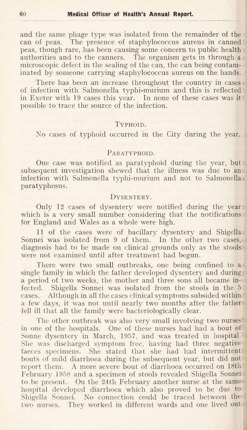 and the same phage type was isolated from the remainder of the can of peas. The presence of staphylococcus aureus in canned peas, though rare, has been causing some concern to public health authorities and to the canners. The organism gets in through a microscopic defect in the sealing of the can, the can being contam- inated by someone carrying staphylococcus aureus on the hands. There has been an increase throughout the country in cases of infection with Salmonella typhi-murium and this is reflected in Exeter with 19 cases this year. In none of these cases was it possible to trace the source of the infection. Typhoid. No cases of typhoid occurred in the City during the year. Paratyphoid. One case was notified as paratyphoid during the year, but subsequent investigation shewed that the illness was due to an infection with Salmonella typhi-murium and not to Salmonella paratyphosus. Dysentery. Only 12 cases of dysentery were notified during the year which is a very small number considering that the notifications for England and Wales as a whole were high. 11 of the cases were of bacillary dysentery and Shigella Sonnei was isolated from 9 of them. In the other two cases,' diagnosis had to be made on clinical grounds only as the stools were not examined until after treatment had begun. There were two small outbreaks, one being confined to a single family in which the father developed dysentery and during a period of two weeks, the mother and three sons all became in- fected. Shigella Sonnei was isolated from the stools in the 5 cases. Although in all the cases clinical symptoms subsided within a few days, it was not until nearly two months after the father fell ill that all the family were bacteriologically clear. The other outbreak was also very small involving two nurses^ in one of the hospitals. One of these nurses had had a bout of'' Sonne dysentery in March, 1957, and was treated in hospital. She was discharged symptom free, having had three negative faeces specimens. She stated that she had had intermittent’ bouts of mild diarrhoea during the subsequent year, but did not report them. A more severe bout of diarrhoea occurred on 18th February 1958 and a specimen of stools revealed Shigella Sonnei to be present. On the 24th February another nurse at the same hospital developed diarrhoea which also proved to be due to Shigella Sonnei. No connection could be traced between the two nurses. Thev worked in different wards and one lived out