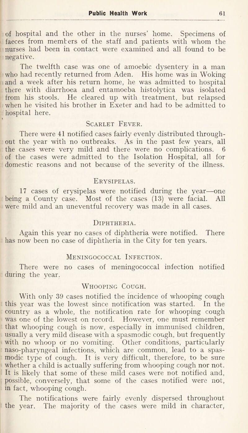 of hospital and the other in the nurses’ home. Specimens of faeces from memters of the staff and patients with whom the nurses had been in contact were examined and all found to be negative. The twelfth case was one of amoebic dysentery in a man who had recently returned from Aden. His home was in Woking and a week after his return home, he was admitted to hospital there with diarrhoea and entamoeba histolytica was isolated from his stools. He cleared up with treatment, but relapsed when he visited his brother in Exeter and had to be admitted to hospital here. Scarlet Fever. There were 41 notified cases fairly evenly distributed through- out the year with no outbreaks. As in the past few years, all the cases were very mild and there were no complications. 6 of the cases were admitted to the Isolation Hospital, all for domestic reasons and not because of the severity of the illness. Erysipelas. 17 cases of erysipelas were notified during the year—one being a County case. Most of the cases (13) were facial. All were mild and an uneventful recovery was made in all cases. Diphtheria. Again this year no cases of diphtheria were notified. There has now been no case of diphtheria in the City for ten years. Meningococcal Infection. There were no cases of meningococcal infection notified during the year. Whooping Cough. With only 39 cases notified the incidence of whooping cough this year was the lowest since notification was started. In the country as a whole, the notification rate for whooping cough was one of the lowest on record. However, one must remember that whooping cough is now, especially in immunised children, usually a very mild disease with a spasmodic cough, but frequently with no whoop or no vomiting. Other conditions, particularly naso-pharyngeal infections, which are common, lead to a spas- modic type of cough. It is very difficult, therefore, to be sure whether a child is actually suffering from whooping cough nor not. It is likely that some of these mild cases were not notified and, possible, conversely, that some of the cases notified were not, in fact, whooping cough. The notifications were fairly evenly dispersed throughout the year. The majority of the cases were mild in character,
