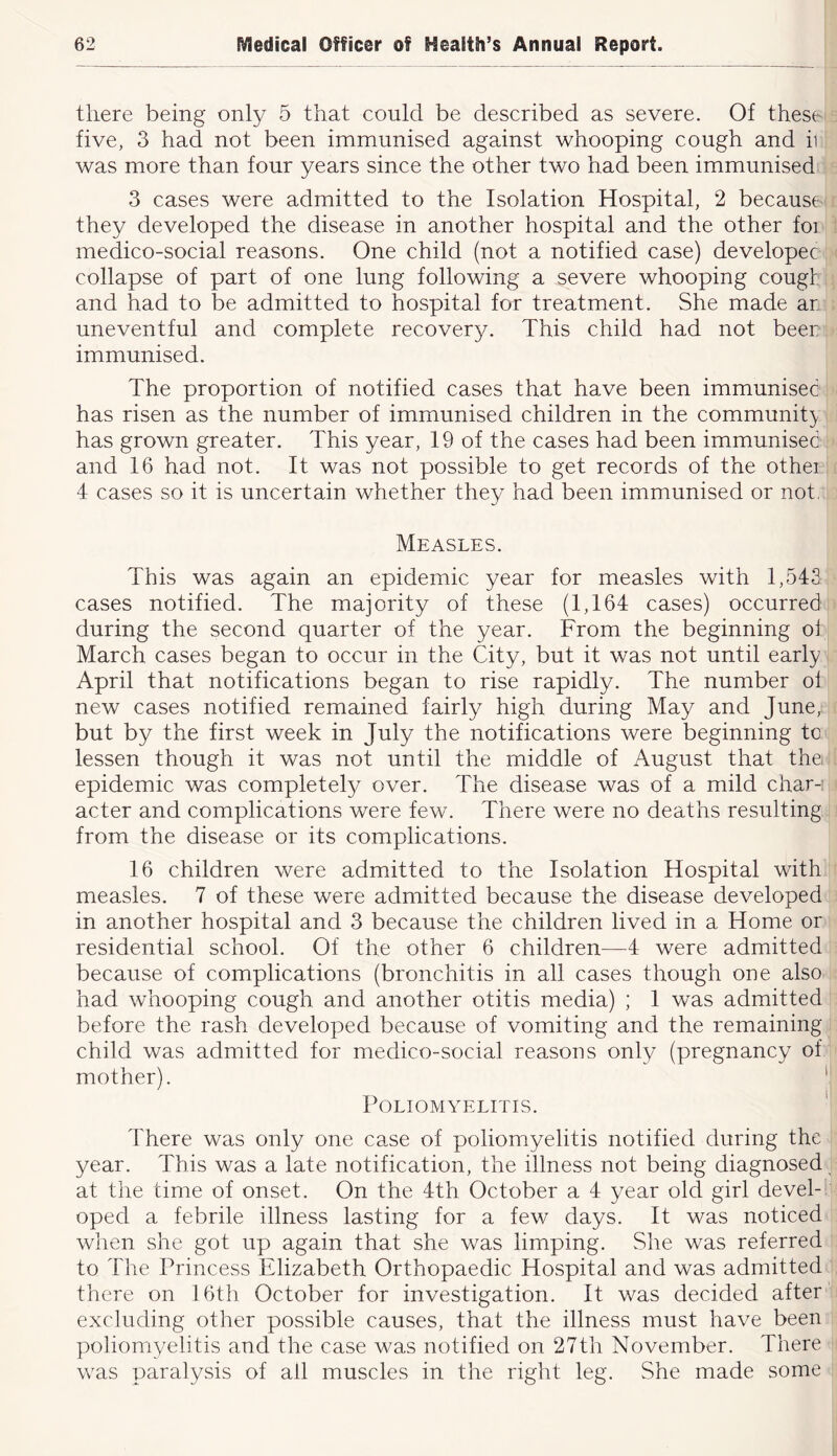 there being only 5 that could be described as severe. Of these five, 3 had not been immunised against whooping cough and ii was more than four years since the other two had been immunised 3 cases were admitted to the Isolation Hospital, 2 because they developed the disease in another hospital and the other foi meciico-social reasons. One child (not a notified case) developer collapse of part of one lung following a severe whooping cougt and had to be admitted to hospital for treatment. She made ar uneventful and complete recovery. This child had not beer immunised. The proportion of notified cases that have been immunised has risen as the number of immunised children in the community has grown greater. This year, 19 of the cases had been immunised and 16 had not. It was not possible to get records of the othei 4 cases so it is uncertain whether they had been immunised or not, Measles. This was again an epidemic year for measles with 1,543 cases notified. The majority of these (1,164 cases) occurred during the second quarter of the year. From the beginning oi March cases began to occur in the City, but it was not until early April that notifications began to rise rapidly. The number ol new cases notified remained fairly high during May and June, but by the first week in July the notifications were beginning tc lessen though it was not until the middle of August that the epidemic was completely over. The disease was of a mild char-i acter and complications were few. There were no deaths resulting from the disease or its complications. 16 children were admitted to the Isolation Hospital with measles. 7 of these were admitted because the disease developed in another hospital and 3 because the children lived in a Home or residential school. Of the other 6 children—4 were admitted because of complications (bronchitis in all cases though one also had whooping cough and another otitis media) ; 1 was admitted before the rash developed because of vomiting and the remaining child was admitted for medico-social reasons only (pregnancy of mother). ' Poliomyelitis. ' There was only one case of poliomyelitis notified during the year. This was a late notification, the illness not being diagnosed at the time of onset. On the 4th October a 4 year old girl devel- oped a febrile illness lasting for a few days. It was noticed when she got up again that she was limping. She was referred to The Princess Elizabeth Orthopaedic Hospital and was admitted there on 16th October for investigation. It was decided after excluding other possible causes, that the illness must have been poliomyelitis and the case was notified on 27th November. There was paralysis of all muscles in the right leg. She made some