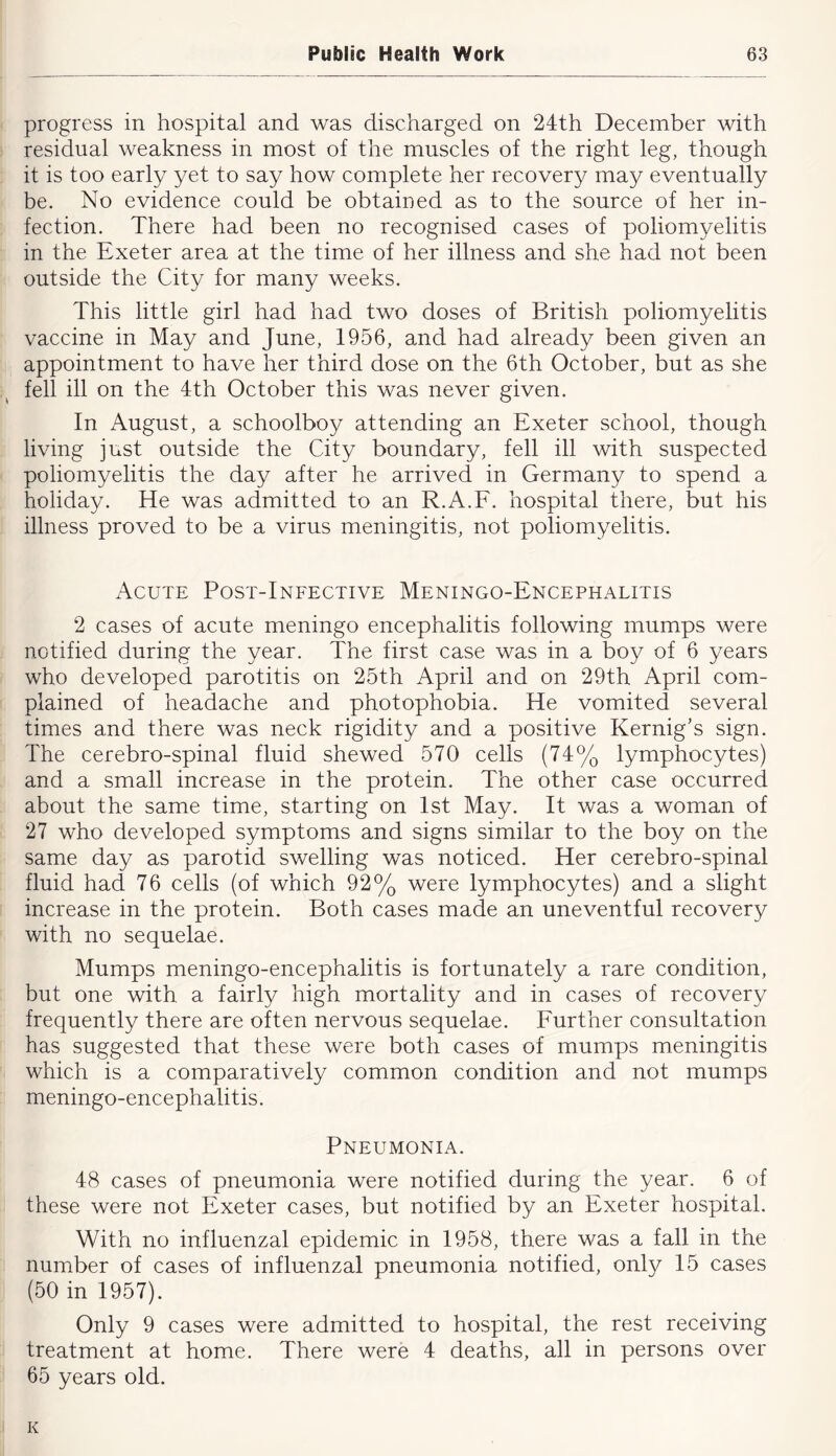 progress in hospital and was discharged on 24th December with residual weakness in most of the muscles of the right leg, though it is too early yet to say how complete her recovery may eventually be. No evidence could be obtained as to the source of her in- fection. There had been no recognised cases of poliomyelitis in the Exeter area at the time of her illness and she had not been outside the City for many weeks. This little girl had had two doses of British poliomyelitis vaccine in May and June, 1956, and had already been given an appointment to have her third dose on the 6th October, but as she fell ill on the 4th October this was never given. In August, a schoolboy attending an Exeter school, though living just outside the City boundary, fell ill with suspected poliomyelitis the day after he arrived in Germany to spend a holiday. He was admitted to an R.A.F. hospital there, but his illness proved to be a virus meningitis, not poliomyelitis. Acute Post-Infective Meningo-Encephalitis 2 cases of acute meningo encephalitis following mumps were notified during the year. The first case was in a boy of 6 years who developed parotitis on 25th April and on 29th April com- plained of headache and photophobia. He vomited several times and there was neck rigidity and a positive Kernig’s sign. The cerebro-spinal fluid shewed 570 cells (74% lymphocytes) and a small increase in the protein. The other case occurred about the same time, starting on 1st May. It was a woman of 27 who developed symptoms and signs similar to the boy on the same day as parotid swelling was noticed. Her cerebro-spinal fluid had 76 cells (of which 92% were lymphocytes) and a slight increase in the protein. Both cases made an uneventful recovery with no sequelae. Mumps meningo-encephalitis is fortunately a rare condition, but one with a fairly high mortality and in cases of recovery frequently there are often nervous sequelae. Further consultation has suggested that these were both cases of mumps meningitis which is a comparatively common condition and not mumps meningo-encephalitis. Pneumonia. 48 cases of pneumonia were notified during the year. 6 of these were not Exeter cases, but notified by an Exeter hospital. With no influenzal epidemic in 1958, there was a fall in the number of cases of influenzal pneumonia notified, only 15 cases (50 in 1957). Only 9 cases were admitted to hospital, the rest receiving treatment at home. There were 4 deaths, all in persons over 65 years old. K