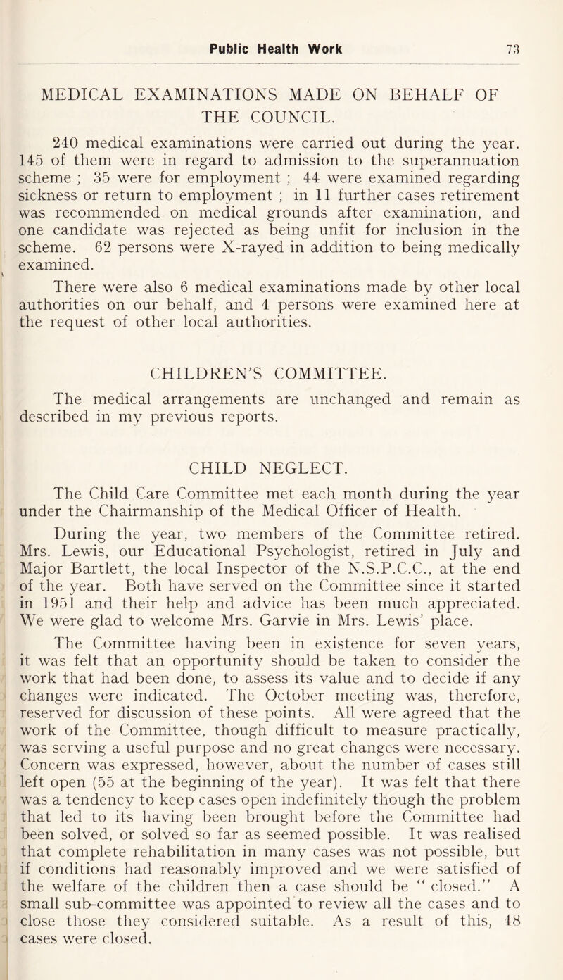 MEDICAL EXAMINATIONS MADE ON BEHALF OF THE COUNCIL. 240 medical examinations were carried out during the year. 145 of them were in regard to admission to the superannuation scheme ; 35 were for employment ; 44 were examined regarding sickness or return to employment ; in 11 further cases retirement was recommended on medical grounds after examination, and one candidate was rejected as being unfit for inclusion in the scheme. 62 persons were X-rayed in addition to being medically examined. There were also 6 medical examinations made by other local authorities on our behalf, and 4 persons were examined here at the request of other local authorities. CHILDREN'S COMMITTEE. The medical arrangements are unchanged and remain as described in my previous reports. CHILD NEGLECT. The Child Care Committee met each month during the year under the Chairmanship of the Medical Officer of Health. During the year, two members of the Committee retired. Mrs. Lewis, our Educational Psychologist, retired in July and Major Bartlett, the local Inspector of the N.S.P.C.C., at the end of the year. Both have served on the Committee since it started in 1951 and their help and advice has been much appreciated. We were glad to welcome Mrs. Garvie in Mrs. Lewis' place. The Committee having been in existence for seven years, it was felt that an opportunity should be taken to consider the work that had been done, to assess its value and to decide if any changes were indicated. The October meeting was, therefore, reserved for discussion of these points. All were agreed that the work of the Committee, though difficult to measure practically, was serving a useful purpose and no great changes were necessary. Concern was expressed, however, about the number of cases still left open (55 at the beginning of the year). It was felt that there was a tendency to keep cases open indefinitely though the problem that led to its having been brought before the Committee had been solved, or solved so far as seemed possible. It was realised that complete rehabilitation in many cases was not possible, but if conditions had reasonably improved and we were satisfied of ■ the welfare of the children then a case should be “ closed. A : small sub-commiittee was appointed to review all the cases and to I close those they considered suitable. As a result of this, 48 I cases were closed.