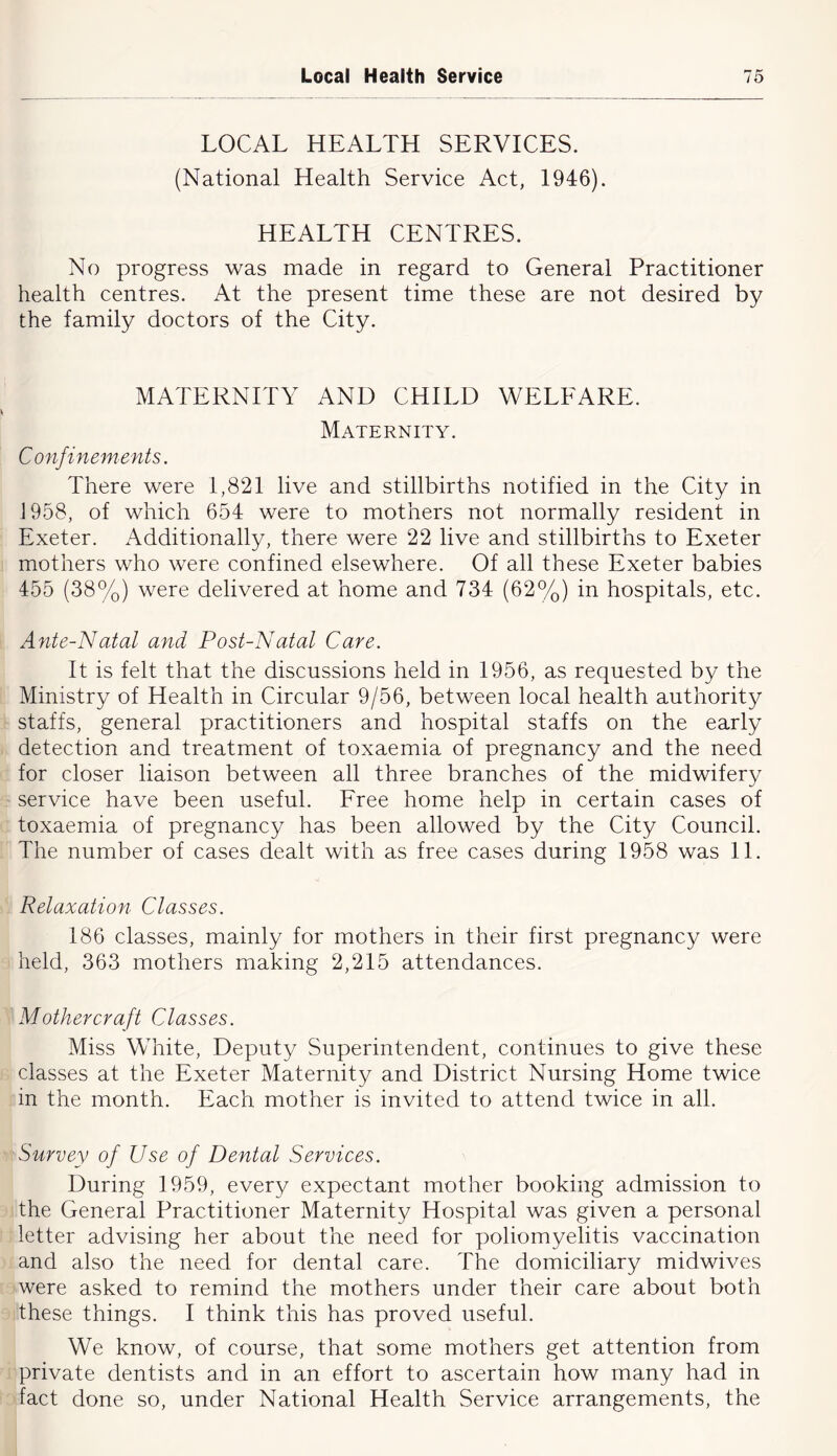LOCAL HEALTH SERVICES. (National Health Service Act, 1946). HEALTH CENTRES. No progress was made in regard to General Practitioner health centres. At the present time these are not desired by the family doctors of the City. MATERNITY AND CHILD WELFARE. Maternity. Confinements. There were 1,821 live and stillbirths notified in the City in 1958, of which 654 were to mothers not normally resident in Exeter. xA.dditionally, there were 22 live and stillbirths to Exeter mothers who were confined elsewhere. Of all these Exeter babies 455 (38%) were delivered at home and 734 (62%) in hospitals, etc. Ante-Natal and Post-Natal Care. It is felt that the discussions held in 1956, as requested by the Ministry of Health in Circular 9/56, between local health authority staffs, general practitioners and hospital staffs on the early detection and treatment of toxaemia of pregnancy and the need for closer liaison between all three branches of the midwifery service have been useful. Free home help in certain cases of toxaemia of pregnancy has been allowed by the City Council. The number of cases dealt with as free cases during 1958 was 11. Relaxation Classes. 186 classes, mainly for mothers in their first pregnancy were held, 363 mothers making 2,215 attendances. Mother craft Classes. Miss White, Deputy Superintendent, continues to give these classes at the Exeter Maternity and District Nursing Home twice in the month. Each mother is invited to attend twice in all. Survey of Use of Dental Services. During 1959, every expectant mother booking admission to the General Practitioner Maternity Hospital was given a personal letter advising her about the need for poliomyeiitis vaccination and also the need for dental care. The domiciliary midwives were asked to remind the mothers under their care about both these things. I think this has proved useful. We know, of course, that some mothers get attention from private dentists and in an effort to ascertain how many had in fact done so, under National Health Service arrangements, the