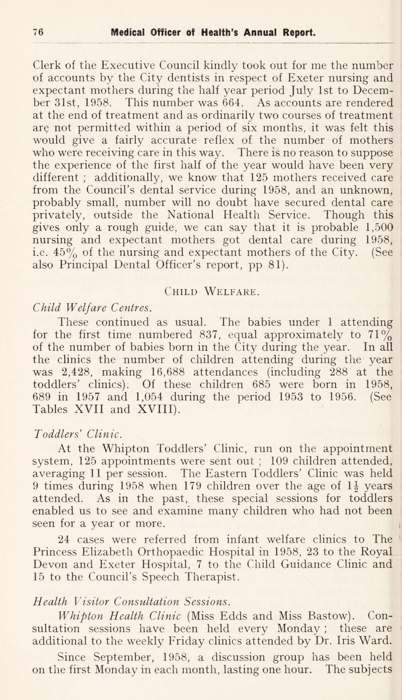 Clerk of the Executive Council kindly took out for me the number of accounts by the City dentists in respect of Exeter nursing and expectant mothers during the half year period July 1st to Decem- ber 31st, 1958. This number was 664, As accounts are rendered at the end of treatment and as ordinarily two courses of treatment are not permitted within a period of six months, it was felt this would give a fairly accurate reflex of the number of mothers who were receiving care in this way. There is no reason to suppose the experience of the first half of the year would have been very different ; additionally, we know that 125 mothers received care from the Council’s dental service during 1958, and an unknown, probably small, number will no doubt have secured dental care privately, outside the National Health Service. Though this gives only a rough guide, we can say that it is probable 1,500 nursing and expectant mothers got dental care during 1958, i.e. 45% of the nursing and expectant mothers of the City. (See also Principal Dental Officer’s report, pp 81). Child Welfare. Child Welfare Centres. These continued as usual. The babies under 1 attending for the first time numbered 837, equal approximately to 71% of the number of babies born in the City during the year. In all the clinics the number of children attending during the year was 2,428, making 16,688 attendances (including 288 at the toddlers’ clinics); Of these children 685 were born in 1958, 689 in 1957 and 1,054 during the period 1953 to 1956. (See Tables XVII and XVIII). Toddlers’ Clinic. At the Whipton ITddlers’ Clinic, run on the appointment system, 125 appointments were sent out ; 109 children attended, averaging 11 per session. The Eastern Toddlers’ Clinic was held 9 times during 1958 when 179 children over the age of IJ years attended. As in the past, these special sessions for toddlers enabled us to see and examine many children who had not been seen for a year or more. 24 cases were referred from infant welfare clinics to The Princess Elizabeth Orthopaedic Hospital in 1958, 23 to the Royal Devon and Exeter Hospital, 7 to the Child Guidance Clinic and 15 to the Council’s Speech Therapist. Health Visitor Consultation Sessions. Whipton Health Clinic (Miss Edds and Miss Bastow). Con- sultation sessions have been held every Monday ; these are additional to the weekly Friday clinics attended by Dr. Iris Ward. Since September, 1958, a discussion group has been held on the first Monday in each month, lasting one hour. The subjects