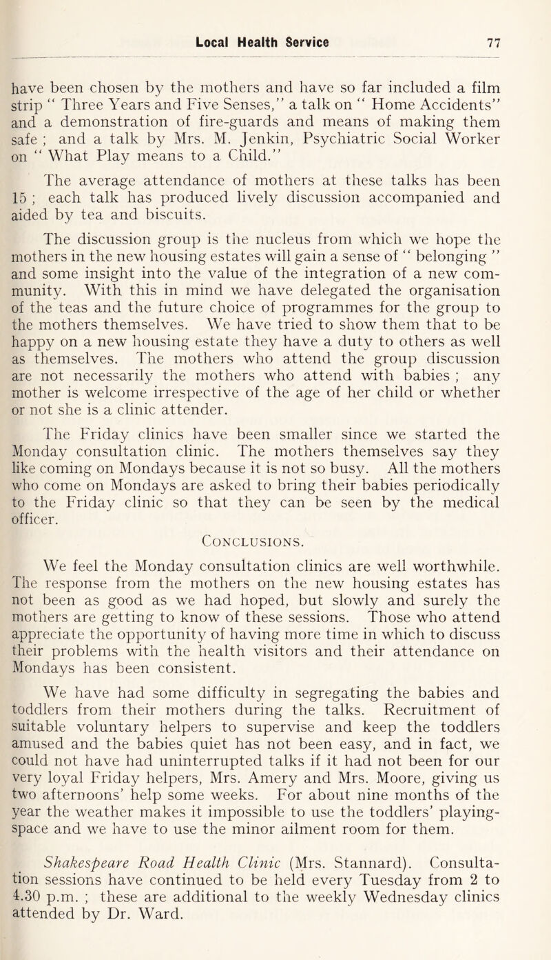 have been chosen by the mothers and have so far included a film strip “ Three Years and Five Senses,” a talk on ” Home Accidents” and a demonstration of fire-guards and means of making them safe ; and a talk by Mrs. M. Jenkin, Psychiatric Social Worker on ” What Play means to a Child.” The average attendance of mothers at these talks has been 15 ; each talk has produced lively discussion accompanied and aided by tea and biscuits. The discussion group is the nucleus from which we hope the mothers in the new housing estates will gain a sense of ” belonging ” and some insight into the value of the integration of a new com- munity. With this in mind we have delegated the organisation of the teas and the future choice of programmes for the group to the mothers themselves. We have tried to show them that to be happy on a new housing estate they have a duty to others as well as themselves. The mothers who attend the group discussion are not necessarily the mothers who attend with babies ; any mother is welcome irrespective of the age of her child or whether or not she is a clinic attender. The Friday clinics have been smaller since we started the Monday consultation clinic. The mothers themselves say they like coming on Mondays because it is not so busy. All the mothers who come on Mondays are asked to bring their babies periodically to the Friday clinic so that they can be seen by the medical officer. Conclusions. We feel the Monday consultation clinics are well worthwhile. The response from the mothers on the new housing estates has not been as good as we had hoped, but slowly and surely the mothers are getting to know of these sessions. Those who attend appreciate the opportunity of having more time in which to discuss their problems with the health visitors and their attendance on Mondays has been consistent. We have had some difficulty in segregating the babies and toddlers from their mothers during the talks. Recruitment of suitable voluntary helpers to supervise and keep the toddlers amused and the babies quiet has not been easy, and in fact, we could not have had uninterrupted talks if it had not been for our very loyal Friday helpers, Mrs. Amery and Mrs. Moore, giving us two afternoons’ help some weeks. For about nine months of the year the weather makes it impossible to use the toddlers’ playing- space and we have to use the minor ailment room for them. Shakespeare Road Health Clinic (Mrs. Stannard). Consulta- tion sessions have continued to be held every Tuesday from 2 to 4.30 p.m. ; these are additional to the weekly Wednesday clinics attended by Dr. Ward.