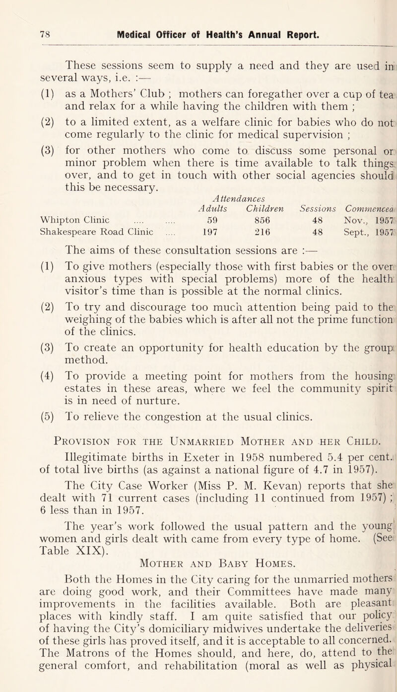 These sessions seem to supply a need and they are used in several ways, i.e. :— (1) as a Mothers’ Club ; mothers can foregather over a cup of tea and relax for a while having the children with them ; (2) to a limited extent, as a welfare clinic for babies who do not come regularly to the clinic for medical supervision ; (3) for other mothers who come to discuss some personal or minor problem when there is time available to talk things over, and to get in touch with other social agencies should this be necessary. A ttendances xAdults Children Sessions Commencea Whipton Clinic .... .... 59 856 48 Nov., 1957 Shakespeare Road Clinic .... 197 216 48 Sept., 1957 The aims of these consultation sessions are :— (1) To give mothers (especially those with first babies or the over anxious types with special problems) more of the health visitor’s time than is possible at the normal clinics. (2) To try and discourage too much attention being paid to the weighing of the babies which is after all not the prime function of the clinics. (3) To create an opportunity for health education by the group method. (4) To provide a meeting point for mothers from the housing estates in these areas, where we feel the community spirit is in need of nurture. (5) To relieve the congestion at the usual clinics. Provision for the Unmarried Mother and her Child. Illegitimate births in Exeter in 1958 numbered 5.4 per cent, of total live births (as against a national figure of 4.7 in 1957). The City Case Worker (Miss P. M. Kevan) reports that she dealt with 71 current cases (including 11 continued from 1957) ; 6 less than in 1957. The year’s work followed the usual pattern and the young| women and girls dealt with came from every type of home. (See Table XIX). Mother and Baby Homes. Both the Homes in the City caring for the unmarried mothers are doing good work, and their Committees have made many improvements in the facilities available. Both are pleasant places with kindly staff. I am quite satisfied that our policy of having the City’s domiciliary midwives undertake the deliveries of these girls has proved itself, and it is acceptable to all concerned. The Matrons of the Homes should, and here, do, attend to the general comfort, and rehabilitation (moral as well as physical
