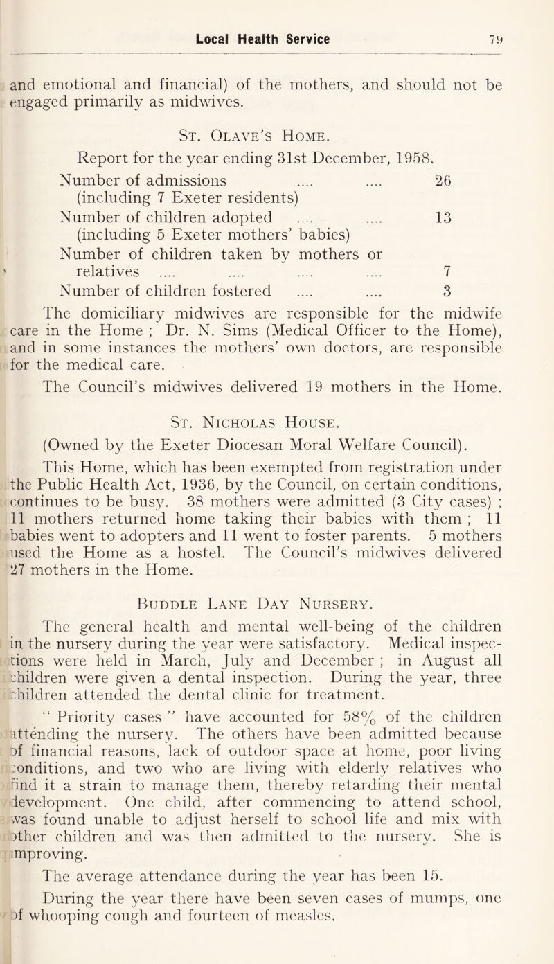 and emotional and financial) of the mothers, and should not be engaged primarily as midwives. St. Olave’s Home. Report for the year ending 31st December, 1958. Number of admissions .... .... 26 (including 7 Exeter residents) Number of children adopted .... .... 13 (including 5 Exeter mothers’ babies) Number of children taken by mothers or relatives .... .... .... .... 7 Number of children fostered .... .... 3 The domiciliary midwives are responsible for the midwife care in the Home ; Dr. N. Sims (Medical Officer to the Home), and in some instances the mothers’ own doctors, are responsible for the medical care. . The Council’s midwives delivered 19 mothers in the Home. St. Nicholas House. (Owned by the Exeter Diocesan Moral Welfare Council). This Home, which has been exempted from registration under the Public Health Act, 1936, by the Council, on certain conditions, continues to be busy. 38 mothers were admitted (3 City cases) ; 11 mothers returned home taking their babies with them ; 11 babies went to adopters and 11 went to foster parents. 5 mothers used the Home as a hostel. The Council’s midwives delivered 27 mothers in the Home. Bubble Lane Day Nursery. The general health and mental well-being of the children in the nursery during the year were satisfactory. Medical inspec- tions were held in March, July and December ; in August all children were given a dental inspection. During the year, three children attended the dental clinic for treatment.  Priority cases ” have accounted for 58% of the children attending the nursery. The others have been admitted because 3f financial reasons, lack of outdoor space at home, poor living conditions, and two who are living with elderly relatives who and it a strain to manage them, thereby retarding their mental ievelopment. One child, after commencing to attend school, vas found unable to adjust herself to school life and mix with 3ther children and was then admitted to the nursery. She is mproving. The average attendance during the year has been 15. During the year there have been seven cases of mumps, one )f whooping cough and fourteen of measles.