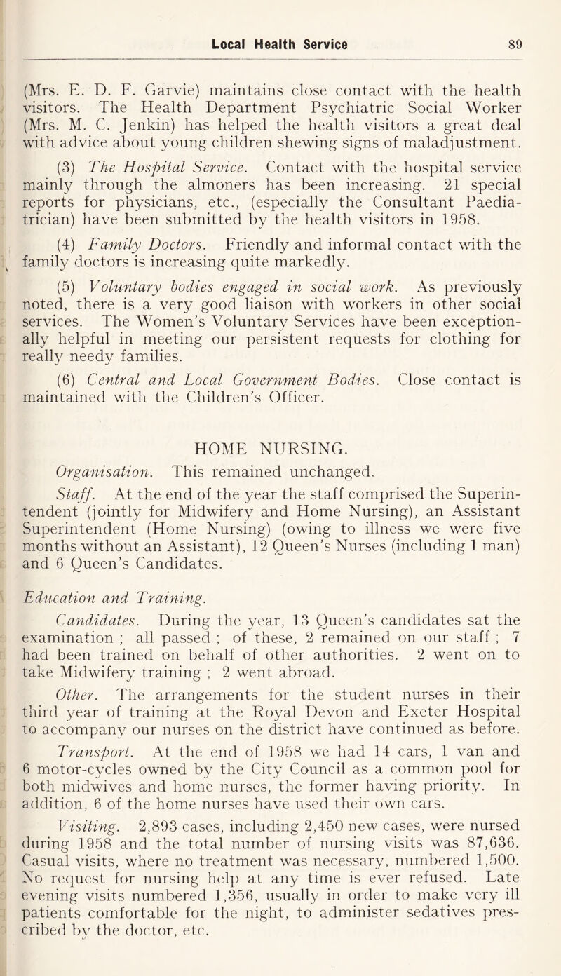 (Mrs. E. D. F. Garvie) maintains close contact with the health visitors. The Health Department Psychiatric Social Worker (Mrs. M. C. Jenkin) has helped the health visitors a great deal with advice about young children shewing signs of maladjustment. (3) The Hospital Service. Contact with the hospital service mainly through the almoners has been increasing. 21 special reports for physicians, etc., (especially the Consultant Paedia- trician) have been submitted by the health visitors in 1958. (4) Family Doctors. Friendly and informal contact with the family doctors is increasing quite markedly. (5) Voluntary bodies engaged in social work. As previously noted, there is a very good liaison with workers in other social services. The Women’s Voluntary Services have been exception- ally helpful in meeting our persistent requests for clothing for really needy families. (6) Central and Local Government Bodies. Close contact is maintained with the Children’s Officer. HOME NURSING. Organisation. This remained unchanged. Staff. At the end of the year the staff comprised the Superin- tendent (jointly for Midwifery and Home Nursing), an Assistant Superintendent (Home Nursing) (owing to illness we were five months without an Assistant), 12 Queen’s Nurses (including 1 man) and 6 Queen’s Candidates. Education and Training. Candidates. During the year, 13 Queen’s candidates sat the examination ; all passed ; of these, 2 remained on our staff ; 7 had been trained on behalf of other authorities. 2 went on to take Midwifery training ; 2 went abroad. Other. The arrangements for the student nurses in their third year of training at the Royal Devon and Exeter Hospital to accompany our nurses on the district have continued as before. Transport. At the end of 1958 we had 14 cars, 1 van and 6 motor-cycles owned by the City Council as a common pool for both midwives and home nurses, the former having priority. In addition, 6 of the home nurses have used their own cars. Visiting. 2,893 cases, including 2,450 new cases, were nursed during 1958 and the total number of nursing visits was 87,636. Casual visits, where no treatment was necessary, numbered 1,500. No request for nursing help at any time is ever refused. Late evening visits numbered 1,356, usually in order to make very ill patients comfortable for the night, to administer sedatives pres- cribed by the doctor, etc.