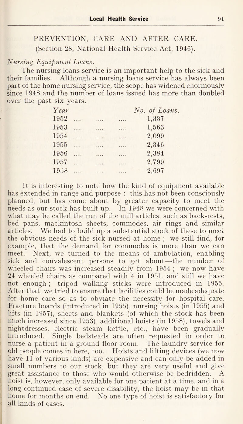 PREVENTION, CARE AND AETER CARE. (Section 28, National Health Service Act, 1946). Nursing Equipment Loans. The nursing loans service is an important help to the sick and their families. Although a nursing loans service has always been part of the home nursing service, the scope has widened enormously since 1948 and the number of loans issued has more than doubled over the past six years. Year No. of Loans. 1952 1,337 1953 1,563 1954 2,099 1955 2,346 1956 2,384 1957 2,799 1958 2,697 It is interesting to note how the kind of equipment available has extended in range and purpose : this has not been consciously planned, but has come about by greater capacity to meet the needs as our stock has built up. In 1948 we were concerned with what may be called the run of the mill articles, such as back-rests, bed pans, mackintosh sheets, commodes, air rings and similar articles. We had to build up a substantial stock of these to meet the obvious needs of the sick nursed at home ; we still find, for example, that the demand for commodes is more than we can meet. Next, w^e turned to the means of ambulation, enabling sick and convalescent persons to get about—the number of wheeled chairs was increased steadily from 1954 ; we now have 24 wheeled chairs as compared with 4 in 1951, and still we have not enough ; tripod walking sticks were introduced in 1955. After that, we tried to ensure that facilities could be made adequate for home care so as to obviate the necessity for hospital care. Fracture boards (introduced in 1955), nursing hoists (in 1955) and lifts (in 1957), sheets and blankets (of which the stock has been much increased since 1953), additional hoists (in 1958), towels and nightdresses, electric steam kettle, etc., have been gradually introduced. Single bedsteads are often requested in order to nurse a patient in a ground floor room. The laundry service for old people comes in here, too. Hoists and lifting devices (we now have 11 of various kinds) are expensive and can only be added in small numbers to our stock, but they are very useful and give great assistance to those who would otherwise be bedridden. A hoist is, however, only available for one patient at a time, and in a long-continued case of severe disability, the hoist may be in that home for months on end. No one type of hoist is satisfactory for all kinds of cases.