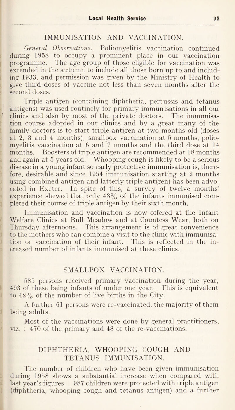 IMMUNISATION AND VACCINATION. General Observations. Poliomyelitis vaccination continued during 1958 to occupy a prominent place in our vaccination programme. The age group of those eligible for vaccination was extended in the autumn to include all those born up to and includ- ing 1933, and permission was given by the Ministry of Health to give third doses of vaccine not less than seven months after the second doses. Triple antigen (containing diphtheria, pertussis and tetanus antigens) was used routinely for primary immunisations in ah our clinics and also by most of the private doctors. The immunisa- tion course adopted in our clinics and by a great many of the family doctors is to start triple antigen at two months old (doses at 2, 3 and 4 months), smallpox vaccination at 5 months, polio- myelitis vaccination at 6 and 7 months and the third dose at 14 months. Boosters of triple antigen are recommended at 18 months and again at 5 years old. Whooping cough is likely to be a serious disease in a young infant so early protective immunisation is, there- fore, desirable and since 1954 immunisation starting at 2 months using combined antigen and latterly triple antigen) has been advo- cated in Exeter. In spite of this, a survey of twelve months’ experience shewed that only 43% of the infants immunised com- pleted their course of triple antigen by their sixth month. Immunisation and vaccination is now offered at the Infant Welfare Clinics at Bull Meadow and at Countess Wear, both on Thursday afternoons. This arrangement is of great convenience to the mothers who can combine a visit to the clinic with immunisa- tion or vaccination of their infant. This is reflected in the in- creased number of infants immunised at these clinics. SMALLPOX VACCINATION. 585 persons received primary vaccination during the year, 493 of these being infants of under one year. This is equivalent to 42% of the number of live births in the City. A further 61 persons were re-vaccinated, the majority of them being adults. Most of the vaccinations were done by general practitioners, viz. : 470 of the primary and 48 of the re-vaccinations. DIPHTHERIA, WHOOPING COUGH AND TETANUS IMMUNISATION. The number of children who have been given immunisation during 1958 shows a substantial increase when compared with last year’s figures. 987 children were protected with triple antigen (diphtheria, whooping cough and tetanus antigen) and a further