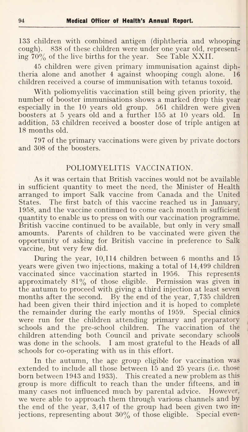 133 children with combined antigen (diphtheria and whooping cough). 838 of these children were under one year old, represent- ing 70% of the live births for the year. See Table XXII. 45 children were given primary immunisation against diph- theria alone and another 4 against whooping cough alone. 16 children received a course of immunisation with tetanus toxoid. With poliomyelitis vaccination still being given priority, the number of booster immunisations shows a marked drop this year especially in the 10 years old group. 561 children were given boosters at 5 years old and a further 155 at 10 years old. In addition, 53 children received a booster dose of triple antigen at 18 months old. 797 of the primary vaccinations were given by private doctors and 308 of the boosters. POLIOMYELITIS VACCINATION. As it was certain that British vaccines would not be available in sufficient quantity to meet the need, the Minister of Health arranged to import Salk vaccine from Canada and the United States. The first batch of this vaccine reached us in January, 1958, and the vaccine continued to come each month in sufficient quantity to enable us to press on with our vaccination programme. British vaccine continued to be available, but only in very small amounts. Parents of children to be vaccinated were given the opportunity of asking for British vaccine in preference to Salk vaccine, but very few did. During the year, 10,114 children between 6 months and 15 years were given two injections, making a total of 14,499 children vaccinated since vaccination started in 1956. This represents approximately 81% of those eligible. Permission was given in the autumn to proceed with giving a third injection at least seven months after the second. By the end of the year, 7,735 children had been given their third injection and it is hoped to complete the remainder during the early months of 1959. Special clinics were run for the children attending primary and preparatory schools and the pre-school children. The vaccination of the children attending both Council and private secondary schools was done in the schools. I am most grateful to the Heads of all schools for co-operating with us in this effort. In the autumn, the age group eligible for vaccination was extended to include all those between 15 and 25 years (i.e. those born between 1943 and 1933). This created a new problem as this group is more difficult to reach than the under fifteens, and in many cases not influenced much by parental advice. However, we were able to approach them through various channels and by the end of the year, 3,417 of the group had been given two in- jections, representing about 30% of those eligible. Special even-