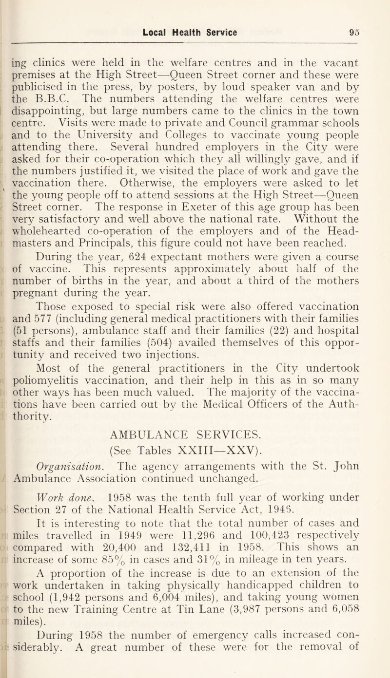 ing clinics were held in the welfare centres and in the vacant premises at the High Street—Queen Street corner and these were publicised in the press, by posters, by loud speaker van and by the B.B.C. The numbers attending the welfare centres were disappointing, but large numbers came to the clinics in the town centre. Visits were made to private and Council grammar schools and to the University and Colleges to vaccinate young people attending there. Several hundred employers in the City were asked for their co-operation which the}/ all willingly gave, and if the numbers justified it, we visited the place of work and gave the vaccination there. Otherwise, the employers were asked to let the young people off to attend sessions at the High Street—Queen Street corner. The response in Exeter of this age group has been very satisfactory and well above the national rate. Without the wholehearted co-operation of the employers and of the Head- masters and Principals, this figure could not have been reached. During the year, 624 expectant mothers were given a course of vaccine. This represents approximately about half of the number of births in the year, and about a third of the mothers pregnant during the year. Those exposed to special risk were also offered vaccination and 577 (including general medical practitioners with their families (51 persons), ambulance staff and their families (22) and hospital staffs and their families (504) availed themselves of this oppor- tunity and received two injections. Most of the general practitioners in the City undertook poliomyelitis vaccination, and their help in this as in so many other ways has been much valued. The majority of the vaccina- tions have been carried out by the Medical Officers of the Auth- thority. AMBULANCE SERVICES. (See Tables XXIII—XXV). Organisation. The agency arrangements with the St. John Ambulance x^ssociation continued unchanged. Work done. 1958 was the tenth full year of working under Section 27 of the National Health Service Act, 1946. It is interesting to note that the total number of cases and miles travelled in 1949 were 11,296 and 100,423 respectively compared with 20,400 and 132,411 in 1958. This shows an increase of some 85% in cases and 31% in mileage in ten years. A proportion of the increase is due to an extension of the work undertaken in taking physically handicapped children to school (1,942 persons and 6,004 miles), and taking young women to the new Training Centre at Tin Lane (3,987 persons and 6,058 miles). During 1958 the number of emergency calls increased con- siderably. A great number of these were for the removal of