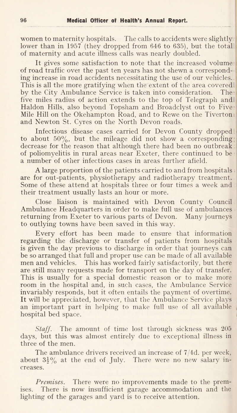 women to maternity hospitals. The calls to accidents were slightly lower than in 1957 (they dropped from 646 to 6e35), but the total of maternity and acute illness calls was nearly doubled. It gives some satisfaction to note that the increased volume of road traffic over, the past ten years has not shewn a correspond- ing increase in road accidents necessitating the use of our vehicles. This is all the more gratifying when the extent of the area covered. by the City Ambulance Service is taken into consideration. The five miles radius of action extends to the top of Telegraph andi Haldon Hills, also beyond Topsham and Broadclyst out to Five ■ Mile Hill on the Okehampton Road, and to Rewe on the Tiverton and Newton St. Gyres on the North Devon roads. Infectious disease cases carried for Devon County dropped to about 50%, but the mileage did not show a corresponding^ decrease for the reason that although there had been no outbreak. of poliomyelitis in rural areas near Exeter, there continued to be a number of other infectious cases in areas further afield. A large proportion of the patients carried to and from hospitals . are for out-patients, physiotherapy and radiotherapy treatment. Some of these attend at hospitals three or four times a week and their treatment usually lasts an hour or more. Close liaison is maintained with Devon County Council Ambulance Headquarters in order to make full use of ambulances returning from Exeter to various parts of Devon. Many journeys to outlying towns have been saved in this way. Every effort has been made to ensure that information regarding the discharge or transfer of patients from hospitals is given the day previous to discharge in order that journeys can be so arranged that full and proper use can be made of all available men and vehicles. This has worked fairly satisfactorily, but there are still many requests made for transport on the day of transfer. This is usually for a special domestic reason or to make more room in the hospital and, in such cases, the x\mbulance Service invariably responds, but it often entails the payment of overtime. It will be appreciated, however, that the Ambulance Service plays an important part in helping to make full use of all available hospital bed space. Staff. The amount of time lost through sickness was 205 days, but this was almost entirely due to exceptional illness in three of the men. The ambulance drivers received an increase of 7/4d. per week, about 34% at the end of July. There were no new salary in- creases. Premises. There were no improvements made to the prem- ises. There is now insufficient garage accommodation and the lighting of the garages and yard is to receive attention.