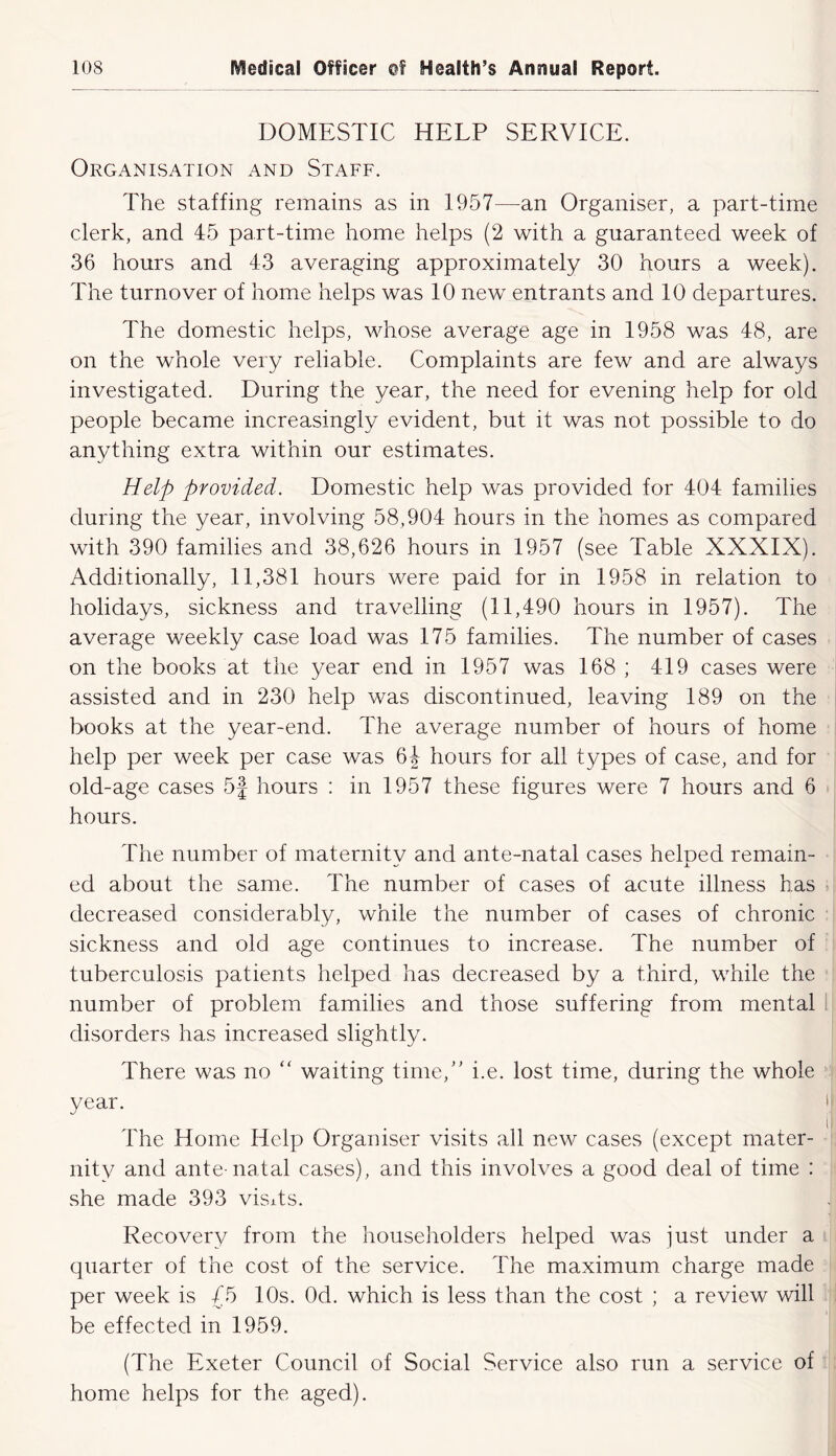 DOMESTIC HELP SERVICE. Organisation and Staff. The staffing remains as in 1957—an Organiser, a part-time clerk, and 45 part-time home helps (2 with a guaranteed week of 36 hours and 43 averaging approximately 30 hours a week). The turnover of home helps was 10 new entrants and 10 departures. The domestic helps, whose average age in 1958 was 48, are on the whole very reliable. Complaints are few and are always investigated. During the year, the need for evening help for old people became increasingly evident, but it was not possible to do anything extra within our estimates. Help provided. Domestic help was provided for 404 families during the year, involving 58,904 hours in the homes as compared with 390 families and 38,626 hours in 1957 (see Table XXXIX). Additionally, 11,381 hours were paid for in 1958 in relation to holidays, sickness and travelling (11,490 hours in 1957). The average weekly case load was 175 families. The number of cases on the books at the year end in 1957 was 168 ; 419 cases were assisted and in 230 help was discontinued, leaving 189 on the books at the year-end. The average number of hours of home help per week per case was 6J hours for all types of case, and for old-age cases 5J hours : in 1957 these figures were 7 hours and 6 hours. The number of maternity and ante-natal cases helped remain- ed about the same. The number of cases of acute illness has decreased considerably, while the number of cases of chronic sickness and old age continues to increase. The number of tuberculosis patients helped has decreased by a third, while the number of problem families and those suffering from mental disorders has increased slightly. There was no “ waiting time,' i.e. lost time, during the whole year. Idle Home Help Organiser visits all new cases (except mater- nity and ante-natal cases), and this involves a good deal of time : she made 393 visds. Recovery from the householders helped was just under a quarter of the cost of the service. The maximum charge made per week is /5 10s. Od. which is less than the cost ; a review will be effected in 1959. (The Exeter Council of Social Service also run a service of home helps for the aged).
