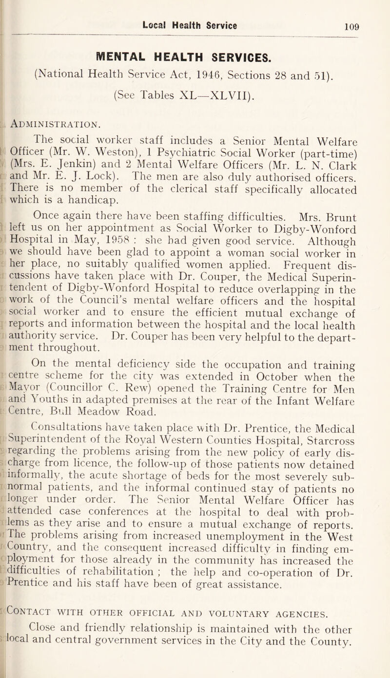 MENTAL HEALTH SERVICES. (National Health Service Act, 1946, Sections 28 and 51). (See Tables XL—XLVII). Administration. The social worker staff includes a Senior Mental Welfare Officer (Mr. W. Weston), 1 Psychiatric Social Worker (part-time) (Mrs. E. Jenkin) and 2 Mental Welfare Officers (Mr. L. N. Clark and Mr. E. J. Lock). The men are also duly authorised officers. There is no member of the clerical staff specifically allocated which is a handicap. Once again there have been staffing difficulties. Mrs. Brunt left us on her appointment as Social Worker to Digby-Wonford Hospital in May, 1958 : she had given good service. Although we should have been glad to appoint a woman social worker in her place, no suitably qualified women applied. Erequent dis- cussions have taken place with Dr. Couper, the Medical Superin- tendent of Digby-Wonford Hospital to reduce overlapping in the work of the Council’s mental welfare officers and the hospital social worker and to ensure the efficient mutual exchange of reports and information between the hospital and the local health authority service. Dr. Couper has been very helpful to the depart- ment throughout. On the mental deficiency side the occupation and training centre scheme for the city was extended in October when the Mayor (Councillor C. Rew) opened the Training Centre for Men and Youths in adapted premises at the rear of the Infant Welfare Centre, Bidl Meadow Road. Consultations have taken place with Dr. Prentice, the Medical Superintendent of the Royal Western Counties Hospital, Starcross regarding the problems arising from the new policy of early dis- charge from licence, the follow-up of those patients now detained informally, the acute shortage of beds for the most severely sub- normal patients, and the informal continued stay of patients no longer under order. The Senior Mental Welfare Officer has attended case conferences at the hospital to deal with prob- lems as they arise and to ensure a mutual exchange of reports. The problems arising from increased unemployment in the West 3^ j a n d the consequent increased difficulty in finding em- ployment for those already in the community has increased the difficulties of rehabilitation ; the help and co-operation of Dr. Prentice and his staff have been of great assistance. Contact wuth other official and voluntary agencies. Close and friendly relationship is maintained with the other local and central government services in the City and the County.