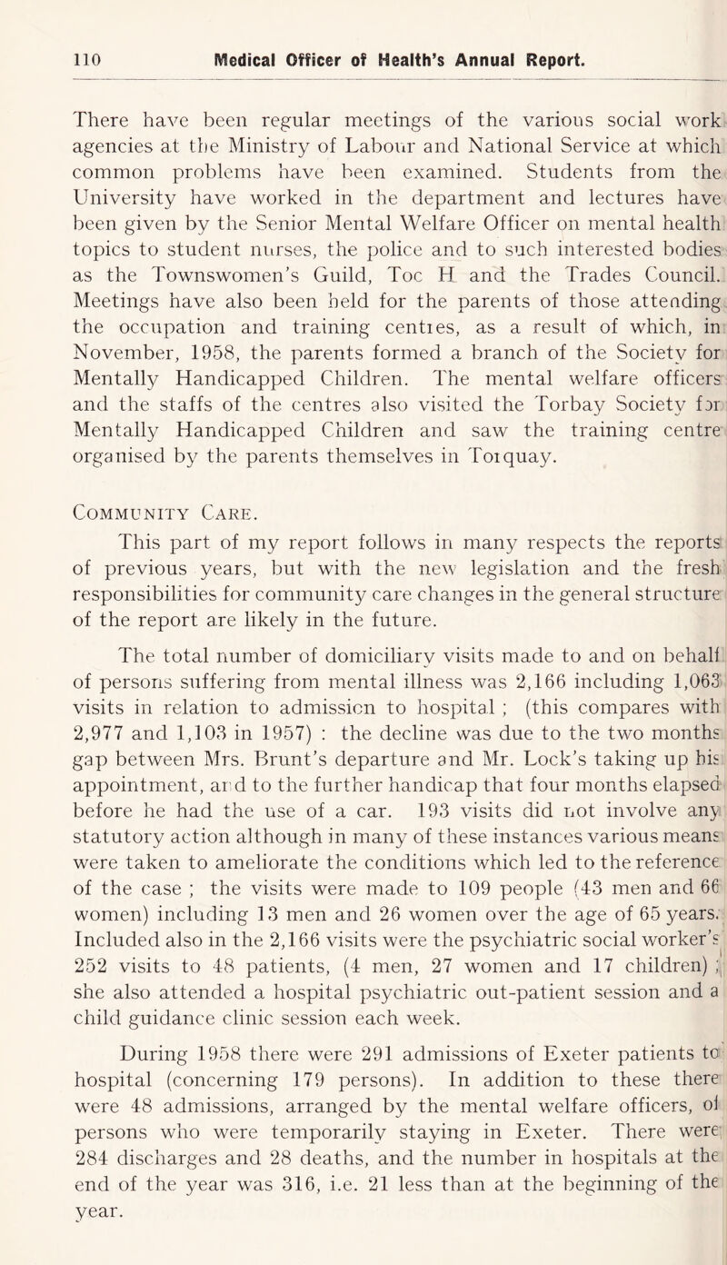 There have been regular meetings of the various social work agencies at the Ministry of Labovir and National Service at which common problems have been examined. Students from the University have worked in the department and lectures have been given by the Senior Mental Welfare Officer on mental health topics to student nurses, the police and to such interested bodies as the Townswomen’s Guild, Toe H and the Trades Council. Meetings have also been held for the parents of those atteading the occupation and training centies, as a result of which, in November, 1958, the parents formed a branch of the Society for Mentally Handicapped Children. The mental welfare officers and the staffs of the centres also visited the Torbay Society far Mentally Handicapped Children and saw the training centre organised by the parents themselves in Torquay. Community Care. This part of my report follows in many respects the reports of previous years, but with the new legislation and the fresh responsibilities for community care changes in the general structure of the report a,re likely in the future. The total number of domiciliary visits made to and on behall of persons suffering from mental illness was 2,166 including 1,063 visits in relation to admission to hospital ; (this compares with 2,977 and 1,103 in 1957) : the decline was due to the two months gap between Mrs. Brunt’s departure and Mr. Lock’s taking up bis appointment, ar=d to the further handicap that four months elapsed before he had the use of a car. 193 visits did not involve any statutory action although in many of these instances various means were taken to ameliorate the conditions which led to the reference of the case ; the visits were made to 109 people (43 men and 66 women) including 13 men and 26 women over the age of 65 years. Included also in the 2,166 visits were the psychiatric social worker’s^ 252 visits to 48 patients, (4 men, 27 women and 17 children) ;,j she also attended a hospital psychiatric out-patient session and a child guidance clinic session each week. During 1958 there were 291 admissions of Exeter patients to hospital (concerning 179 persons). In addition to these there w^ere 48 admissions, arranged by the mental welfare officers, oi persons who were temporarily staying in Exeter. There were 284 discharges and 28 deaths, and the number in hospitals at the end of the year was 316, i.e. 21 less than at the beginning of the year.